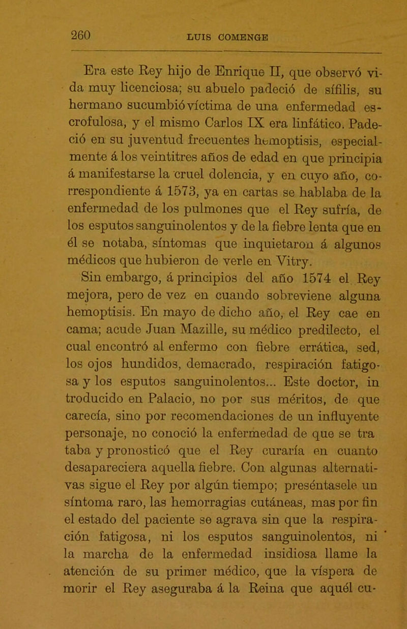 Era este Rey hijo de Enrique II, que observó vi- da muy licenciosa; su abuelo padeció de sífilis, su hermano sucumbió víctima de una enfermedad es- crofulosa, y el mismo Carlos IX era linfático. Pade- ció en su juventud frecuentes hemoptisis, especial- mente á los veintitrés años de edad en que principia á manifestarse la cruel dolencia, y en cuyo año, co- rrespondiente á 1573, ya en cartas se hablaba de la enfermedad de los pulmones que el Rey sufría, de los esputos sanguinolentos y de la fiebre lenta que en él se notaba, síntomas que inquietaron á algunos médicos que hubieron de verle en Yitry. Sin embargo, á principios del año 1574 el Rey mejora, pero de vez en cuando sobreviene alguna hemoptisis. En mayo de dicho año, el Rey cae en cama; acude Juan Mazille, su médico predilecto, el cual encontró al enfermo con fiebre errática, sed, los ojos hundidos, demacrado, respiración fatigo- sa y los esputos sanguinolentos... Este doctor, in troducido en Palacio, no por sus méritos, de que carecía, sino por recomendaciones de un influyente personaje, no conoció la enfermedad de que se tra taba y pronosticó que el Rey curaría en cuanto desapareciera aquella fiebre. Con algunas alternati- vas sigue el Rey por algún tiempo; preséntasele un síntoma raro, las hemorragias cutáneas, mas por fin el estado del paciente se agrava sin que la respira- ción fatigosa, ni los esputos sanguinolentos, ni la marcha de la enfermedad insidiosa llame la atención de su primer módico, que la víspera de morir el Rey aseguraba á la Reina que aquél cu-