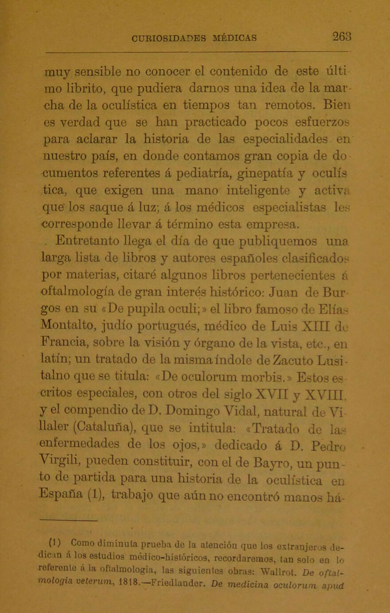 muy sensible no conocer el contenido de este últi mo librito, que pudiera darnos una idea de la mar- cha de la oculística en tiempos tan remotos. Bien es verdad que se han practicado pocos esfuerzos para aclarar la historia de las especialidades en nuestro país, en donde contamos gran copia de do cumentos referentes á pediatría, ginepatía y oculís tica, que exigen una mano inteligente y activa que' los saque á luz; á los médicos especialistas les corresponde llevar á término esta empresa. . Entretanto llega el día de que publiquemos una larga lista de libros y autores españoles clasificados por materias, citaré algunos libros pertenecientes á oftalmología de gran interés histórico: Juan de Bur- gos en su «De pupila oculi;» el libro famoso do Elias Montalto, judío portugués, médico de Luis XIII de Francia, sobre la visión y órgano de la vista, etc., en latín; un tratado de la misma índole de Zacuto Lusi- talno que se titula: «De oculorum morbis.» Estos es critos especiales, con otros del siglo XVII y XVIII, y el compendio de D. Domingo Vidal, natural de Vi llaler (Cataluña), que se intitula: «Tratado de las enfermedades de los ojos,» dedicado á D. Pedro Virgili, pueden constituir, con el de Bayro, un pun- to de partida para una historia de la oculística en España (1), trabajo que aún no encontró manos há- (1) Como diminuía prueba de la atención que los extranjeros de- dican á los estudios módico-históricos, recordaremos, tan solo en lo rcferonle a la oftalmología, las siguientes obras: Wallrot. De oftal- mología veterum, 1818.—Friedlander. De medicina oculorum apud