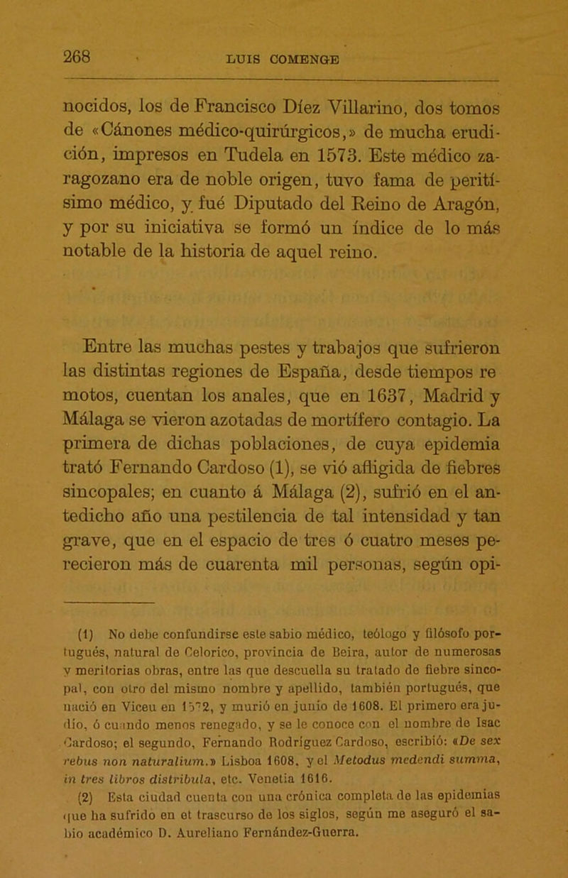 nocidos, los de Francisco Diez Villarino, dos tomos de «Cánones médico-quirúrgicos,» de mucha erudi- ción, impresos en Tudela en 1573. Este médico za- ragozano era de noble origen, tuyo fama de perití- simo médico, y fué Diputado del Reino de Aragón, y por su iniciativa se formó un índice de lo más notable de la historia de aquel reino. Entre las muchas pestes y trabajos que sufrieron las distintas regiones de España, desde tiempos re motos, cuentan los anales, que en 1637, Madrid y Málaga se vieron azotadas de mortífero contagio. La primera de dichas poblaciones, de cuya epidemia trató Fernando Cardoso (1), se vió afligida de fiebres sincópales; en cuanto á Málaga (2), sufrió en el an- tedicho año una pestilencia de tal intensidad y tan grave, que en el espacio de tres ó cuatro meses pe- recieron más de cuarenta mil personas, según opi- (1) No debe confundirse este sabio médico, teólogo y filósofo por- tugués, natural do Celorico, provincia de Beira, autor de numerosas y meritorias obras, entre las que descuella su tratado de fiebre sinco- pal, con otro del mismo nombre y apellido, también portugués, que nació en Viceu en lá?2, y murió en junio de 1608. El primero era ju- dío, ó cuando menos renegado, y so le conoce con el nombre de Isac Cardoso; el segundo, Fernando Rodríguez Cardoso, escribió: «De sex rebus non naturalium.D Lisboa 1608, yol Metodus mcdendi summa, in tres libros distribuía, etc. Venetia 1616. (2) Esta ciudad cuenta con una crónica completado las epidemias que ha sufrido en et trascurso de los siglos, según me aseguró el sa- bio académico D. Aureliano Fernández-Guerra.