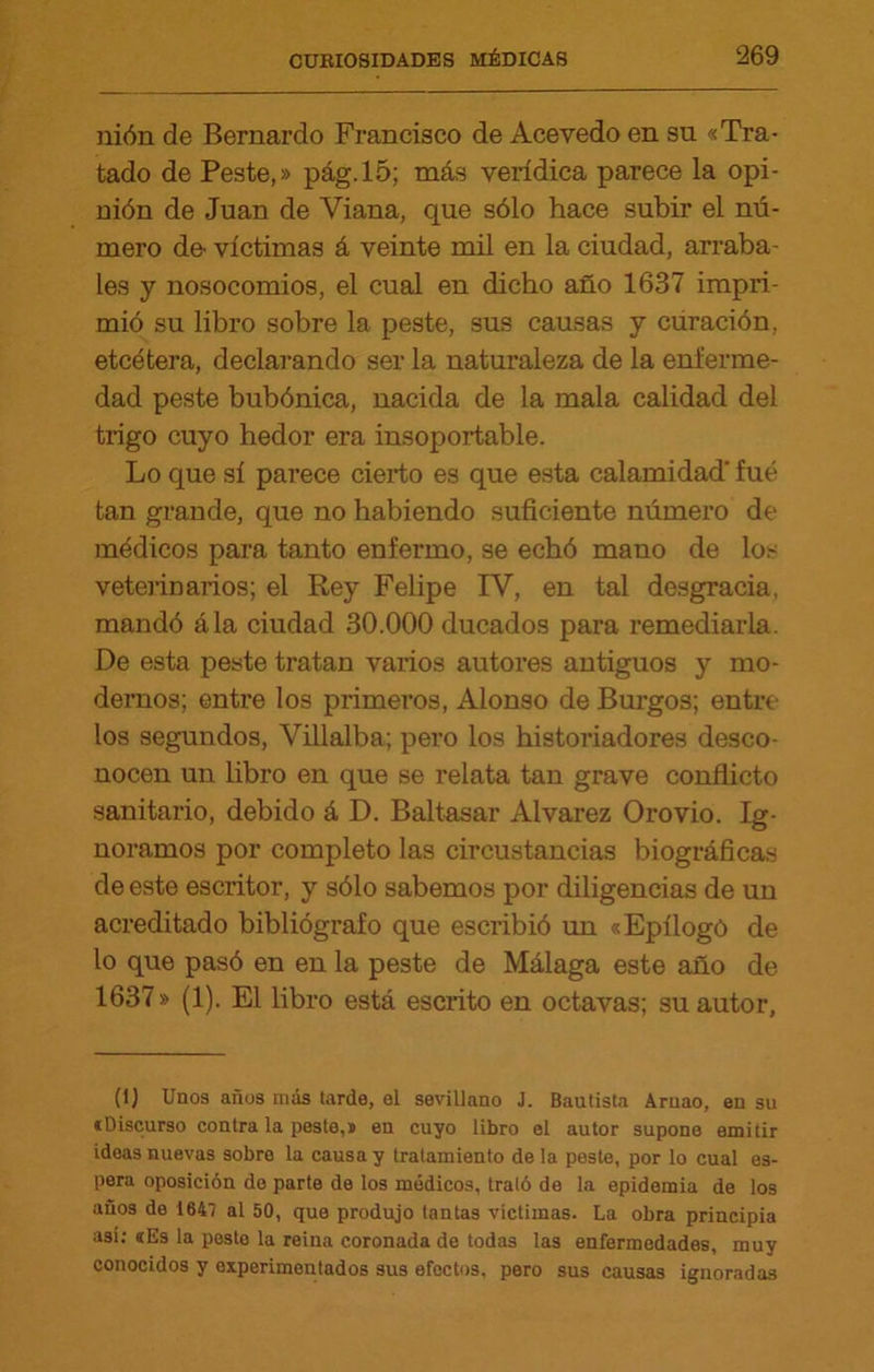 nión de Bernardo Francisco de Acevedo en su «Tra- tado de Peste,» pág.15; más verídica parece la opi- nión de Juan de Viana, que sólo hace subir el nú- mero de- víctimas á veinte mil en la ciudad, arraba- les y nosocomios, el cual en dicho año 1637 impri- mió su libro sobre la peste, sus causas y curación, etcétera, declarando ser la naturaleza de la enferme- dad peste bubónica, nacida de la mala calidad del trigo cuyo hedor era insoportable. Lo que sí parece cierto es que esta calamidad' fue tan grande, que no habiendo suficiente número de médicos para tanto enfermo, se echó mano de los veterinarios; el Rey Felipe IV, en tal desgracia, mandó ála ciudad 30.000 ducados para remediarla. De esta peste tratan varios autores antiguos y mo- dernos; entre los primeros, Alonso de Burgos; entre los segundos, Villalba; pero los historiadores desco- nocen un libro en que se relata tan grave conflicto sanitario, debido á D. Baltasar Alvarez Orovio. Ig- noramos por completo las circustancias biográficas de este escritor, y sólo sabemos por diligencias de un acreditado bibliógrafo que escribió un «Epilogó de lo que pasó en en la peste de Málaga este año de 1637» (1). El libro está escrito en octavas; su autor. (1) Unos años más tarde, el sevillano J. Bautista Aruao, en su «Discurso contra la peste,* en cuyo libro el autor supone emitir ideas nuevas sobre la causa y tratamiento déla peste, por lo cual es- pera oposición do parte de los médicos, trató de la epidemia de los ano3 de 1641 al 50, que produjo tantas víctimas. La obra principia asi; «Es la posto la reina coronada de todas las enfermedades, muy conocidos y experimentados sus efectos, pero sus causas ignoradas