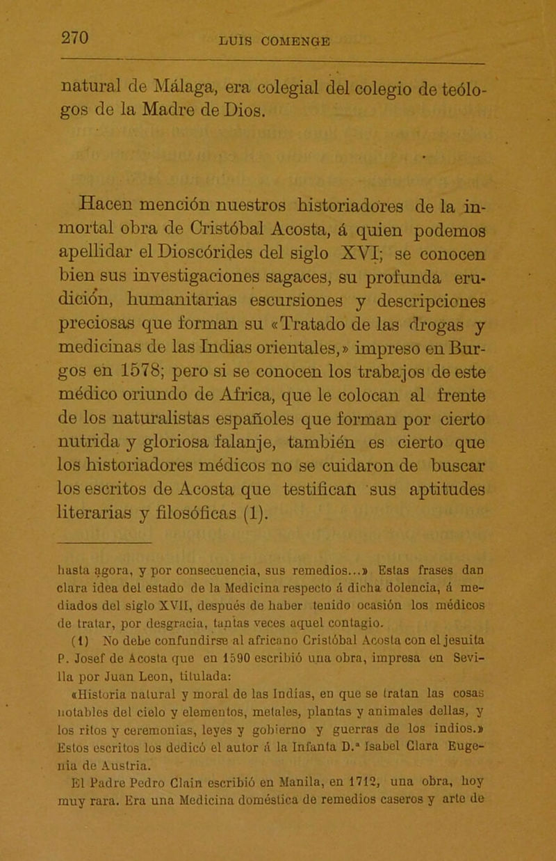 natural de Málaga, era colegial del colegio de teólo- gos de la Madre de Dios. Hacen mención nuestros historiadores de la in- mortal obra de Cristóbal Acosta, á quien podemos apellidar el Dioscórides del siglo XVI; se conocen bien sus investigaciones sagaces, su profunda eru- dición, humanitarias escursiones y descripciones preciosas que forman su «Tratado de las drogas y medicinas de las Indias orientales,»impreso en Bur- gos en 1578; pero si se conocen los trabajos de este médico oriundo de Africa, que le colocan al frente de los naturalistas españoles que forman por cierto nutrida y gloriosa f alan je, también es cierto que los historiadores médicos no se cuidaron de buscar los escritos de Acosta que testifican sus aptitudes literarias y filosóficas (1). hasta agora, y por consecuencia, sus remedios...» Estas frases dan clara idea del estado de la Medicina respecto a dicha dolencia, á me- diados del siglo XVII, después de haber tenido ocasión los médicos de tratar, por desgracia, tuntas veces aquel contagio. (1) No debe confundirse al africano Cristóbal Acosta con el jesuíta P. Josef de Acosta que en 1590 escribió una obra, impresa en Sevi- lla por Juan León, titulada: «Historia natural y moral de las Indias, en que se tratan las cosas notables del cielo y elementos, metales, plantas y animales dellas, y los ritos y ceremonias, leyes y gobierno y guerras de los indios.» Estos escritos los dedicó el autor á la Infanta D.“ Isabel Clara Euge- nia de Austria. El Padre Pedro Clain escribió en Manila, en 1712, una obra, hoy muy rara. Era una Medicina doméstica de remedios caseros y arte de