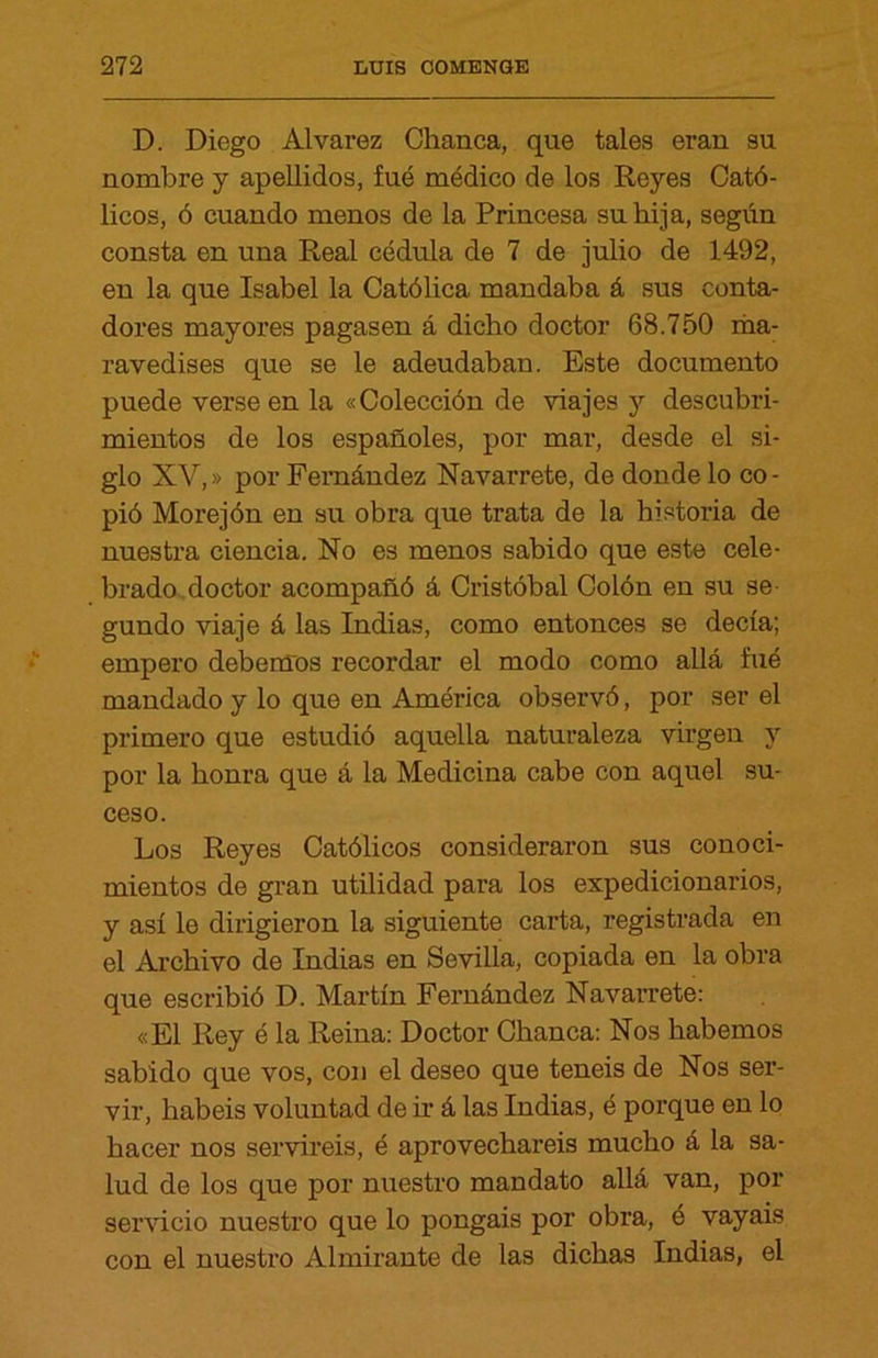 D. Diego Alvarez Chanca, que tales eran su nombre y apellidos, fue médico de los Reyes Cató- licos, ó cuando menos de la Princesa su hija, según consta en una Real cédula de 7 de julio de 1492, en la que Isabel la Católica mandaba á sus conta- dores mayores pagasen á dicho doctor 68.750 ma- ravedises que se le adeudaban. Este documento puede verse en la «Colección de viajes y descubri- mientos de los españoles, por mar, desde el si- glo XV,» por Fernández Navarrete, de donde lo co- pió Morejón en su obra que trata de la historia de nuestra ciencia. No es menos sabido que este cele- brado doctor acompañó á Cristóbal Colón en su se- gundo viaje á las Indias, como entonces se decía; empero debemos recordar el modo como allá fué mandado y lo que en América observó, por ser el primero que estudió aquella naturaleza virgen y por la honra que á la Medicina cabe con aquel su- ceso. Los Reyes Católicos consideraron sus conoci- mientos de gran utilidad para los expedicionarios, y así le dirigieron la siguiente carta, registrada en el Archivo de Indias en Sevilla, copiada en la obra que escribió D. Martín Fernández Navarrete: «El Rey é la Reina: Doctor Chanca: Nos habernos sabido que vos, con el deseo que teneis de Nos ser- vir, habéis voluntad de ir á las Indias, é porque en lo hacer nos serviréis, é aprovechareis mucho á la sa- lud de los que por nuestro mandato allá van, por servicio nuestro que lo pongáis por obra, é vayais con el nuestro Almirante de las dichas Indias, el