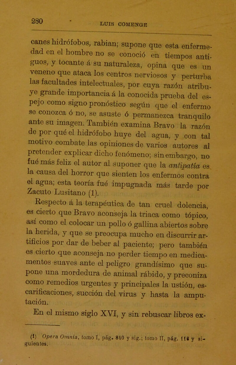 LUIS COMENGB canes hidrófobos, rabian; supone que esta enferme- dad en el hombre no se conoció en tiempos anti- guos, y tocante á su naturaleza, opina que es un veneno que ataca los centros nerviosos y perturba las facultades intelectuales, por cuya razón atribu- ye grande importancia á la conocida prueba del es- pejo como signo pronóstico según que el enfermo se conozca ó no, se asuste ó permanezca tranquilo ante su imagen. También examina Bravo la razón de por qué el hidrófobo huye del agua, y con tal motivo combate las opiniones de varios autores al pretender explicar dicho fenómeno; sin embargo, no fué más feliz el autor ai suponer que la antipatía es la causa del horror que sienten los enfermos contra el agua; esta teoría fue impugnada más tarde por Zacuto Lusitano (1). Respecto á la terapéutica de tan cruel dolencia, es cierto que Bravo aconseja la triaca como tópico, así como el colocar un pollo ó gallina abiertos sobre la herida, y que se preocupa mucho en discurrir ar- tificios por dar de beber al paciente; pero también es cierto que aconseja no perder tiempo en medica- mentos suaves ante el peligro grandísimo que su- pone una mordedura de animal rábido, y preconiza como remedios urgentes y principales la ustión, es- carificaciones, succión del virus y hasta la ampu- tación. En el mismo siglo XVI, y sin rebuscar libros ex- (1) Opera Omnia, lomo I, pág. 840 y sig.; tomo II, pág. 118 y si- guientes.