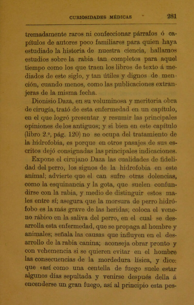 tremadamente raros ni confeccionar párrafos ó ca- pítulos de autores poco familiares para quien haya estudiado la historia de nuestra ciencia, hallamos estudios sobre la rabia tan completos para aquel tiempo como los que traen los libros de texto á me- diados de este siglo, y tan útiles y dignos de men- ción, cuando menos, como las publicaciones extran- jeras de la misma fecha. Dionisio Daza, en su voluminosa y meritoria obra de cirugía, trató de esta enfermedad en un capítulo, en el que logró presentar y resumir las principales opiniones de los antiguos; y si bien en este capítulo (libro 2.°, pág. 120) no se ocupa del tratamiento de la hidrofobia, es porque en otros pasajes de sus es- critos dejó consignadas las principales indicaciones. Expone el cirujano Daza las cualidades de fideli- dad del perro, los signos de la hidrofobia en este animal; advierte que el can sufre otras dolencias, como la esquinancia y la gota, que suelen confun- dirse con la rabia, y medio de distinguir estos ma- les entre sí; asegura que la morsura de perro hidró- fobo es la más grave de las heridas; coloca el vene- no rábico en la saliva del perro, en el cual se des- arrolla esta enfermedad, que se propaga al hombre y animales; señala las causas que influyen en el des- arrollo de la rabia canina; aconseja obrar pronto y con vehemencia si se quieren evitar en el hombre las consecuencias de la mordedura lisica, y dice: que «así como una centella de fuego suele estar algunos días sepultada y venirse después della á encenderse un gran fuego, así al principio esta pes-