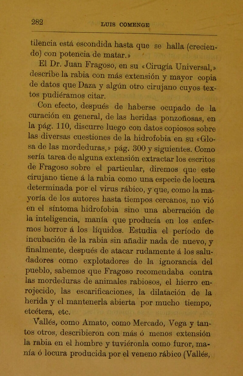 LUIS 00MENGE tilencia está escondida hasta que se halla (crecien- do) con potencia de matar.» El Dr. Juan Fragoso, en su «Cirugía Universal,» describe la rabia con más extensión y mayor copia de datos que Daza y algún otro cirujano cuyos tex- tos pudiéramos citar. Con efecto, después de haberse ocupado de la curación en general, de las heridas ponzoñosas, en la pág. 110, discurre luego con datos copiosos sobre las diversas cuestiones de la hidrofobia en su «Glo- sa de las mordeduras,» pág. 300 y siguientes. Como serla tarea de alguna extensión extractar los escritos de Fragoso sobre el particular, diremos que este cirujano tiene á la rabia como una especie de locura determinada por el virus rábico, y que, como la ma- yoría de los autores basta tiempos cercanos, no vió en el síntoma hidrofobia sino una aberración de la inteligencia, manía que producía en los enfer- mos horror á los líquidos. Estudia el período de incubación de la rabia sin añadir nada de nuevo, y finalmente, después de atacar rudamente á los salu- dadores como explotadores de la ignorancia del pueblo, sabemos que Fragoso recomendaba contra las mordeduras de animales rabiosos, el hierro en- rojecido, las escarificaciones, la dilatación de la herida y el mantenerla abierta por mucho tiempo, etcétera, etc. Vallés, como Amato, como Mercado, Vega y tan- tos otros, describieron con más ó menos extensión la rabia en el hombre y tuviéronla como furor, ma- nía ó locura producida por el veneno rábico (Vallés,