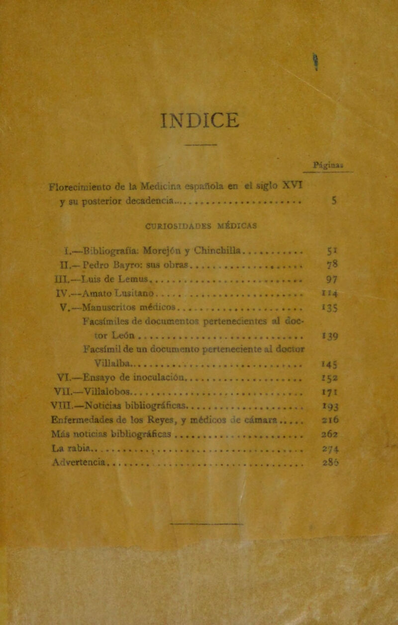 INDICE i « Página» Florecimiento de la Medicina española en el siglo XVI y su posterior decadencia 5 CURIOSIDADES MÉDICAS í.—Bibliografía: Morejín y Chinchilla 51 II,—Tedro Bayro: sus obras 78 III. —Luis de Lemus 97 IV. —Amato Lusitano 114 V. —Manuscritos médicos..... 135 Facsímiles de documentos pertenecientes al doc- tor León 139 Facsímil de un documento perteneciente al doctor Vil! alba 145 VI. —Ensayo de inoculación '52 VIL—Villalobos 171 VIII.—Noticias bibliográficas 193 Enfermedades de los Reyes, y médicos de cámara ..... 216 Más noticias bibliográficas 262 La rabia . 274 Advertencia 286