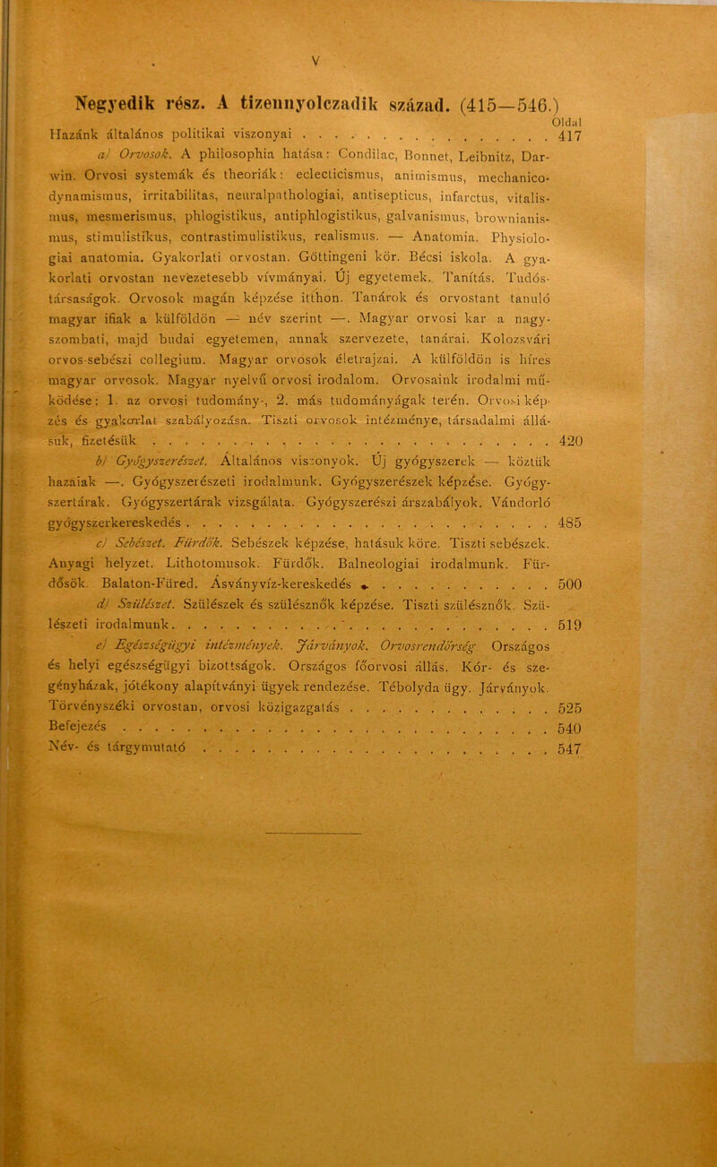 Negyedik rész. A tizennyolczadik század. (415—546.) Öldal Hazánk általános politikai viszonyai 417 a) Orvosok. A philosophia hatása: Condilac, Bonnet, Leibnitz Dar- win. Orvosi systemák és theoriák: eclecticismus, animismus, mechanico- dynamismus, irritabilitas, neuralpathologiai, antisepticus, infarctus, vitalis- mus, mesmerismus, phlogistikus, antiphlogistikus, galvanisnnis, brownianis- mus, stimulistikus, contrastimulistikus, realismus. — Anatómia. Physiolo- giai anatómia. Gyakorlati orvostan. Göttingeni kör. Bécsi iskola. A gya- korlati orvostan nevezetesebb vívmányai. Új egyetemek. Tanítás. Tudós- társaságok. Orvosok magán képzése itthon. Tanárok és orvostant tanuló magyar ifiak a külföldön —- név szerint —. Magyar orvosi kar a nagy- szombati, majd budai egyetemen, annak szervezete, tanárai. Kolozsvári orvos sebészi collegium. Magyar orvosok életrajzai. A külföldön is híres magyar orvosok. Magyar nyelvű orvosi irodalom. Orvosaink irodalmi mű- ködése: 1. az orvosi tudomány-, 2. más tudományágak terén. Orvosi kép- zés és gyakorlat szabályozása. Tiszti orvosok intézménye, társadalmi állá- súk, fizetésük 420 b) Gyógyszerészet. Általános viszonyok. Új gyógyszerek — köztük hazaiak —. Gyógyszerészeti irodalmunk. Gyógyszerészek képzése. Gyógy- szertárak. Gyógyszertárak vizsgálata. Gyógyszerészi árszabályok. Vándorló gyógyszerkereskedés 485 ci Sebészet. Fürdők. Sebészek képzése, hatásuk köre. Tiszti sebészek. Anyagi helyzet. Lithotonnisok. Fürdők. Balneologiai irodalmunk. Für- dősök. Balaton-Fiired. Ásványvíz-kereskedés 500 d Szülészet. Szülészek és szülésznők képzése. Tiszti szülésznők. Szü- lészeti irodalmunk ' 519 el Egészségügyi intézmények. Járványok. Orvosrendőrség Országos és helyi egészségügyi bizottságok. Országos főorvosi állás. Kór- és sze- gényházak, jótékony alapítványi ügyek rendezése. Tébolyda ügy. Járványok. Törvényszéki orvostan, orvosi közigazgatás 525 Befejezés 540 Név- és tárgymutató 547