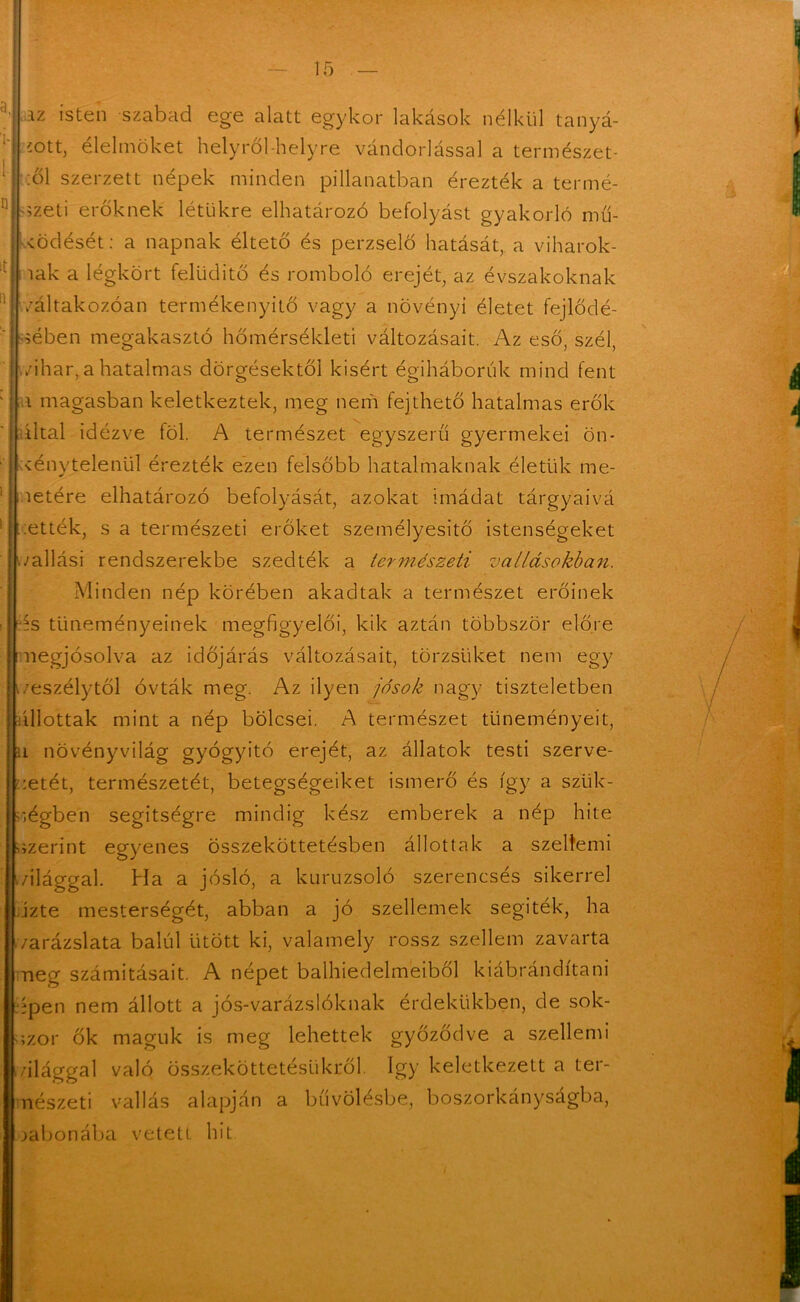 az isten szabad ege alatt egykor lakások nélkül tanyá- zott, élelmüket helyről-helyre vándorlással a természet- iül szerzett népek minden pillanatban érezték a termé- szeti erőknek létükre elhatározó befolyást gyakorló mű- ködését: a napnak éltető és perzselő hatását, a viharok- iak a légkört felüditő és romboló erejét, az évszakoknak /áltakozóan termékenyítő vagy a növényi életet fejlődé- sében megakasztó hőmérsékleti változásait. Az eső, szél, vihar, a hatalmas dörgésektől kisért égiháborúk mind fent a magasban keletkeztek, meg nem fejthető hatalmas erők által idézve föl. A természet egyszerű gyermekei ön* kénytelenül érezték ezen felsőbb hatalmaknak életük me- letére elhatározó befolyását, azokat imádat tárgyaivá ették, s a természeti erőket személyesítő istenségeket ./állási rendszerekbe szedték a természeti vallásokban. Minden nép körében akadtak a természet erőinek ís tüneményeinek megfigyelői, kik aztán többször előre megjósolva az időjárás változásait, törzsüket nem egy veszélytől óvták meg. Az ilyen jósok nagy tiszteletben állottak mint a nép bölcsei. A természet tüneményeit, u növényvilág gyógyító erejét, az állatok testi szerve- zetét, természetét, betegségeiket ismerő és így a szük- ségben segítségre mindig kész emberek a nép hite szerint egyenes összeköttetésben állottak a szeltemi világgal. Ha a jósló, a kuruzsoló szerencsés sikerrel űzte mesterségét, abban a jó szellemek segiték, ha /arázslata balul ütött ki, valamely rossz szellem zavarta meg számításait. A népet balhiedelmeiből kiábrándítani épen nem állott a jós-varázslóknak érdekükben, de sok- szor ők maguk is meg lehettek győződve a szellemi világgal való összeköttetésükről így keletkezett a ter- nészeti vallás alapján a bűvölésbe, boszorkányságba, gabonába vetett hit