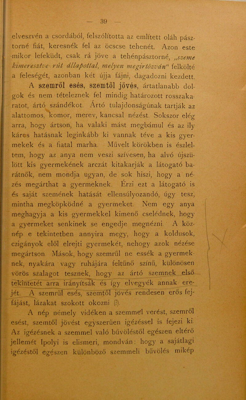 elveszvén a csordából, felszólította az említett oláh pász- torné fiát, keresnék fel az öcscse tehenét. Azon este mikor lefeküdt, csak rá jőve a tehénpásztorné, „szeme kimeresztve rút állapottal, melyen megirtózván1f felkölté a feleségét, azonban két ujja fájni, dagadozni kezdett. A szemről esés, szemtől jővés, ártatlanabb dol- gok és nem tételeznek fel mindig határozott rosszaka- / ratot, ártó szándékot. Ártó tulajdonságúnak tartják az alattomos, komor, merev, kancsal nézést. Sokszor elég arra, hogy ártson, ha valaki mást megbámul és az ily káros hatásnak leginkább ki vannak téve a kis gyer- mekek és a fiatal marha. Művelt körökben is észlel- tem, hogy az anya nem veszi szívesen, ha alvó újszü- lött kis gyermekének arczát kitakarják a látogató ba- rátnők, nem mondja ugyan, de sok hiszi, hogy a né- / zés megárthat a gyermeknek. Érzi ezt a látogató is és saját szemének hatását ellensúlyozandó, úgy tesz, mintha megköpködné a gyermeket. Nem egy anya meghagyja a kis gyermekkel kimenő cselédnek, hogy a gyermeket senkinek se engedje megnézni. A köz- nép e tekintetben annyira megy, hogy a koldusok, czigányok elől elrejti gyermekét, nehogy azok nézése megártson. Mások, hogy szemrűl ne essék a gyermek- nek, nyakára vagy ruhájára feltűnő színű, különösen vörös szalagot tesznek, hogy az ártó szemnek első tekintetét arra irányítsák és így elvegyék annak ere- jét. A szemrűl esés, szemtől jovés rendesen erős fej- fájást, lázakat szokott okozni (?). A nép némely vidéken a szemmel verést, szemről esést, szemtől jövést egyszerűen igézéssel is fejezi ki. Az igézésnek a szemmel való btívöléstől egészen eltérő jellemét Ipolyi is elismeri, mondván: hogy a sajátlagi igézéstől egészen különböző szemmeli bűvölés mikép M-