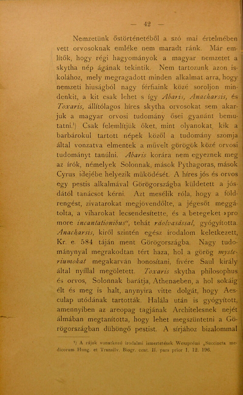 Nemzetünk őstörténetéből a szó mai értelmében vett orvosoknak emléke nem maradt ránk. Már em- lítők, hogy régi hagyományok a magyar nemzetet a j skytha nép ágának tekintik. Nem tartozunk azon is- kolához, mely megragadott minden alkalmat arra, hogy nemzeti hiúságból nagy férfiaink közé soroljon min- i denkit, a kit csak lehet s így Abaris, Anacharsis, és Toxaris, állítólagos híres skytha orvosokat sem akar- juk a magyar orvosi tudomány ősei gyanánt bemu- ; tatni.1) Csak felemlítjük őket, mint olyanokat, kik a barbárokul tartott népek közöl a tudomány szomja által vonzatva elmentek a művelt görögök közé orvosi tudományt tanulni. Abaris korára nem egyeznek meg az írók, némelyek Solonnak, mások Pythagoras, mások Cyrus idejébe helyezik működését. A híres jós és orvos egy pestis alkalmával Görögországba küldetett a jós- dától tanácsot kérni. Azt mesélik róla, hogy a föld- rengést, zivatarokat megjövendölte, a jégesőt meggá- tolta, a viharokat lecsendesítette, és a betegeket ■»pro more incantationibus“, tehát ráolvasással, gyógyította. Anacharsis, kiről szintén egész irodalom keletkezett, Kr. e. 584 táján ment Görögországba. Nagy tudo- mánynyal megrakodtan tért haza, hol a görög myste- . riumokat megakarván honosítani, fivére Saul király által nyíllal megöletett. Toxaris skytha philosophus és orvos, Solonnak barátja, Athenaeben, a hol sokáig élt és meg is halt, anynyira vitte dolgát, hogy Aes- culap utódának tartották. Halála után is gyógyított, | amennyiben az areopag tagjának Architelesnek nejét álmában megtanította, hogy lehet megszüntetni a Gö- rögországban dühöngő pestist. A sírjához bizalommal ( *) A rájok vonatkozó irodalmi ismertetések Weszpre'mi „Succincta me- | dicorum Hung. et Transilv. Biogr. cent. II. pars prior 1, 12. 196.