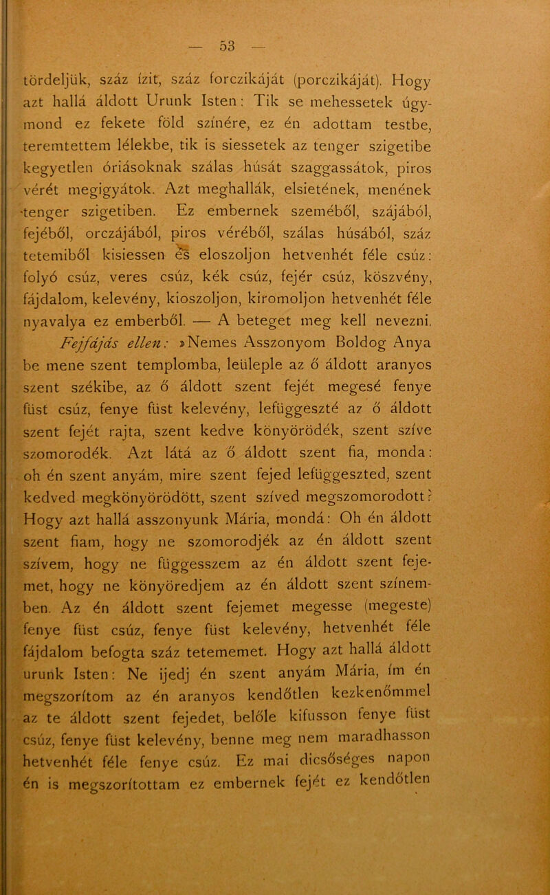 tördeljük, száz ízit, száz forczikáját (porczikáját). Hogy azt hallá áldott Urunk Isten: Tik se mehessetek úgy- mond ez fekete föld színére, ez én adottam testbe, teremtettem lélekbe, tik is siessetek az tenger szigetibe kegyetlen óriásoknak szálas húsát szaggassátok, piros vérét megigyátok. Azt meghallák, elsietének, ménének •tenger szigetiben. Ez embernek szeméből, szájából, fejéből, orczájából, piros véréből, szálas húsából, száz tetemiből kisiessen és eloszoljon hetvenhét féle csúz: folyó csúz, veres csúz, kék csúz, fejér csúz, köszvény, fájdalom, kelevény, kioszoljon, kiromoljon hetvenhét féle nyavalya ez emberből. — A beteget meg kell nevezni. Fejfájás ellen: »Nemes Asszonyom Boldog Anya be mene szent templomba, leüleple az ő áldott aranyos szent székibe, az ő áldott szent fejét megesé fényé füst csúz, fényé füst kelevény, lefüggeszté az ő áldott szent fejét rajta, szent kedve könyörödék, szent szíve szomorodék. Azt látá az ő áldott szent fia, monda: oh én szent anyám, mire szent fejed lefüggeszted, szent kedved megkönyörödött, szent szíved megszomorodott r Hogy azt hallá asszonyunk Mária, mondá: Oh én áldott szent fiam, hogy ne szomorodjék az én áldott szent szívem, hogy ne függesszem az én áldott szent feje- met, hogy ne könyöredjem az én áldott szent színem- ben. Az én áldott szent fejemet megesse (megeste) fényé füst csúz, fényé füst kelevény, hetvenhét fele fájdalom befogta száz tetememet. Hogy azt hallá áldott urunk Isten: Ne ijedj én szent anyám Mária, im én megszorítom az én aranyos kendőtlen kezkenómmel az te áldott szent fejedet, belőle kifusson fényé tűst csúz, fényé füst kelevény, benne meg nem maradhasson hetvenhét féle fényé csúz. Ez mai dicsőséges napon én is megszorítottam ez embernek fejet ez kendőtlen