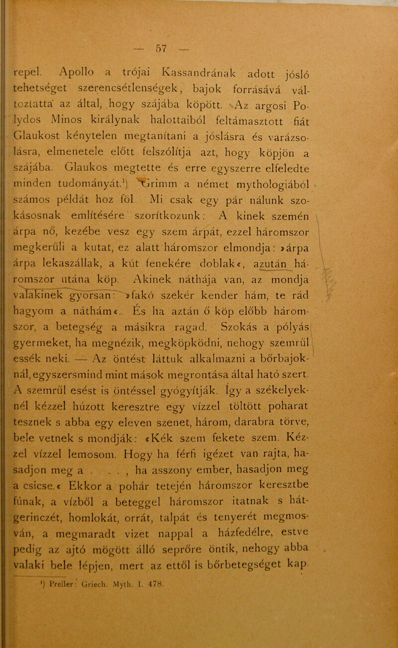 repel. Apollo a trójai Kassandrának adott jósló tehetséget szerencsétlenségek, bajok forrásává vál- toztatta az által, hogy szájába köpött. Az argosi Po- lydos Minős királynak halottaiból feltámasztott fiát Glaukost kénytelen megtanítani a jóslásra és varázso- lásra, elmenetele előtt felszólítja azt, hogy köpjön a szájába. Glaukos megtette és erre egyszerre elfeledte minden tudományát.1), \7rimm a német mythologiából számos példát hoz föl Mi csak egy pár nálunk szo- kásosnak említésére szorítkozunk: A kinek szemén árpa nő, kezébe vesz egy szem árpát, ezzel háromszor megkerüli a kutat, ez alatt háromszor elmondja: »árpa árpa íekaszállak, a kút fenekére doblak«, azután há- romszor utána köp. Akinek náthája van, az mondja valakinek gyorsan: 2fakó szekér kender hám, te rád hagyom a náthám«. És ha aztán ő köp előbb három- szor, a betegség a másikra ragad. Szokás a pólyás gyermeket, ha megnézik, megköpködni, nehogy szemről essék neki. — Az öntést láttuk alkalmazni a bőrbajok- nál, egyszersmind mint mások megrontása által ható szert. A szemről esést is öntéssel gyógyítják. így a székelyek- nél kézzel húzott keresztre egy vízzel töltött poharat tesznek s abba egy eleven szenet, három, darabra törve, bele vetnek s mondják: «Kék szem fekete szem. Kéz- zel vízzel lemosom. Hogy ha férfi igézet van rajta, ha- sadjon meg a . . . . , ha asszony ember, hasadjon meg a csicse.c Ekkor a pohár tetején háromszor keresztbe fának, a vízből a beteggel háromszor itatnak s hát- gerinczét, homlokát, orrát, talpát és tenyerét megmos- ván, a megmaradt vizet nappal a házfedélre, estve pedig az ajtó mögött álló seprőre öntik, nehogy abba valaki bele lépjen, mert az ettől is bőrbetegséget kap. ') Preller: Griech. Myth. I. 478.