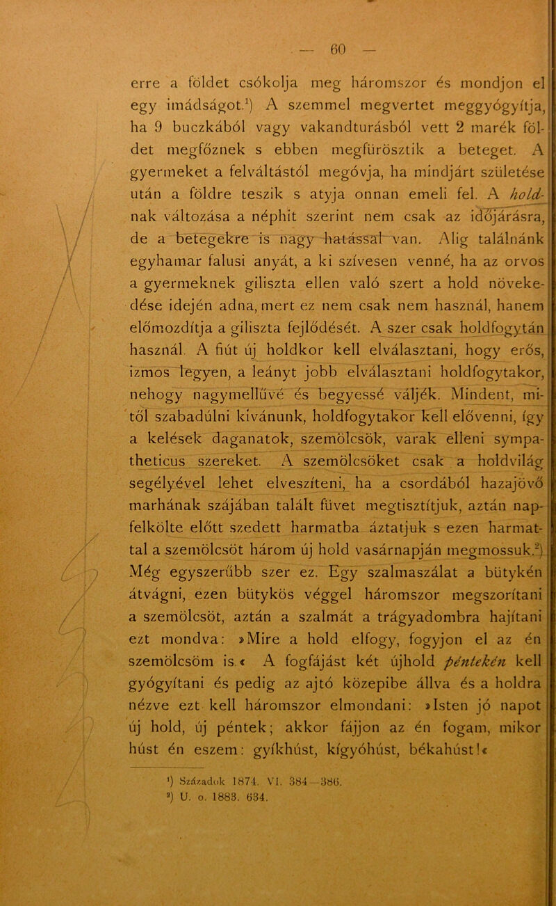 I / erre a földet csókolja meg háromszor és mondjon el egy imádságot.1) A szemmel megvertet meggyógyítja, ha 9 buczkából vagy vakandturásból vett 2 marék föl- det megfőznek s ebben megfiirösztik a beteget. A gyermeket a felváltástól megóvja, ha mindjárt születése után a földre teszik s atyja onnan emeli fel. A hold- nak változása a néphit szerint nem csak az időjárásra, de a betegekre is nagy hatással van. Alig találnánk egyhamar falusi anyát, a ki szívesen venné, ha az orvos a gyermeknek giliszta ellen való szert a hold növeke- dése idején adna, mert ez nem csak nem használ, hanem előmozdítja a giliszta fejlődését. A szer csak holdfogytán használ. A fiút új holdkor kell elválasztani, hogy erős, izmos legyen, a leányt jobb elválasztani holdfogytakor, nehogy nagymellűvé és hegyessé váljék. Mindent, mi- től szabadúlni kívánunk, holdfogytakor kell elővenni, így a kelések daganatok, szemölcsök, varak elleni sympa- theticus szereket. A szemölcsöket csak a holdvilág segélyével lehet elveszíteni, ha a csordából hazajövő marhának szájában talált füvet megtisztítjuk, aztán nap- felkölte előtt szedett harmatba áztatjuk s ezen harmat- tal a szemölcsöt három új hold vasárnapján megmossuk.2) Még egyszerűbb szer ez. Egy szalmaszálat a bütykén átvágni, ezen bütykös véggel háromszor megszorítani a szemölcsöt, aztán a szalmát a trágyadombra hajítani ezt mondva: »Mire a hold elfogy, fogyjon el az én szemölcsöm is.« A fogfájást két újhold péntekén kell gyógyítani és pedig az ajtó közepibe állva és a holdra nézve ezt kell háromszor elmondani: »Isten jó napot új hold, új péntek; akkor fájjon az én fogam, mikor húst én eszem: gyíkhúst, kígyóhúst, békahúst!« ') Századok 1874. VI. 384 -38Ü. 3) U. o. 1883. 334.