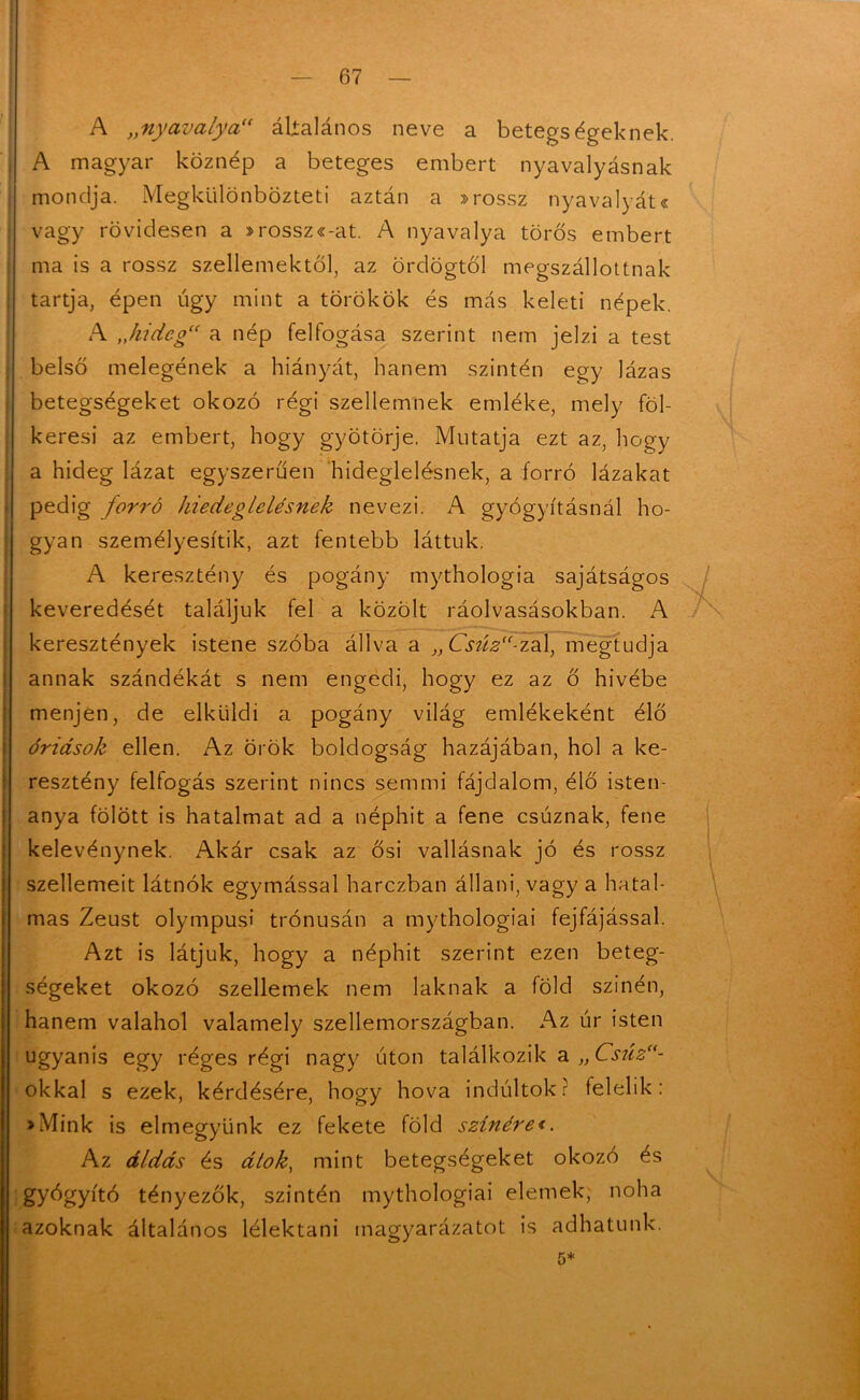 A „nyavalya“ általános neve a betegségeknek. A magyar köznép a beteges embert nyavalyásnak mondja. Megkülönbözteti aztán a »rossz nyavalyát« vagy rövidesen a »rossz«-at. A nyavalya toros embert ma is a rossz szellemektől, az ördögtől megszállottnak tartja, épen úgy mint a törökök és más keleti népek. A „hideg a nép felfogása szerint nem jelzi a test belső melegének a hiányát, hanem szintén egy lázas betegségeket okozó régi szellemnek emléke, mely föl- keresi az embert, hogy gyötörje. Mutatja ezt az, hogy a hideg lázat egyszerűen hideglelésnek, a forró lázakat pedig forró hiedeglelésnek nevezi. A gyógyításnál ho- gyan személyesítik, azt fentebb láttuk. A keresztény és pogány mythologia sajátságos keveredését találjuk fel a közölt ráolvasásokban. A keresztények istene szóba állva a „Csúz“-zal, megtudja annak szándékát s nem engedi, hogy ez az ő hívébe menjen, de elküldi a pogány világ emlékeként élő óriások ellen. Az örök boldogság hazájában, hol a ke- resztény felfogás szerint nincs semmi fájdalom, élő isten- anya fölött is hatalmat ad a néphit a fene csuznak, fene kelevénynek. Akár csak az ősi vallásnak jó és rossz szellemeit látnok egymással harezban állani, vagy a hatal- mas Zeust olympusi trónusán a mythologiai fejfájással. Azt is látjuk, hogy a néphit szerint ezen beteg- ségeket okozó szellemek nem laknak a föld színén, hanem valahol valamely szellemországban. Az úr isten ugyanis egy réges régi nagy úton találkozik a „Csiíz“- okkal s ezek, kérdésére, hogy hova indúltok? felelik: »Mink is elmegyünk ez fekete föld színére<. Az áldás és átok, mint betegségeket okozó és gyógyító tényezők, szintén mythologiai elemek, noha azoknak általános lélektani magyarázatot is adhatunk.