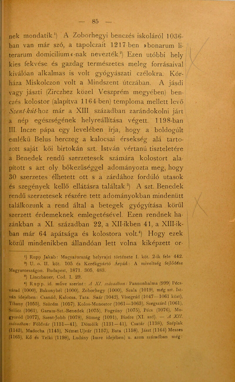 nek mondatik.1) A Zoborhegyi benczés iskoláról 1036- ban van már szó, a tapolczait 1217 ben >bonarum li- terarum domicilium «-nak nevezték.2) Ezen utóbbi hely kies fekvése és gazdag természetes meleg forrásaival kiválóan alkalmas is volt gyógyászati czélokra. Kór- háza Miskolczon volt a Mindszent útczában. A jásdi vagy jászti (Zirczhez közel Veszprém megyében) ben- czés kolostor (alapítva 1164-ben) temploma mellett levő Szeni-kút-\\oz már a XIII században zarándokolni járt a nép egészségének helyreállítása végett. 1198-ban III. Incze pápa egy levelében írja, hogy a boldogult emlékű Belus herczeg a kalocsai érsekség alá tarto- zott saját kői birtokán szt. István vértanú tiszteletére a Benedek rendű szerzetesek számára kolostort ala- pított s azt oly bőkezűséggel adományozta meg, hogy 30 szerzetes élhetett ott s a zárdához forduló utasok és szegények kellő ellátásra találtak.3) A szt. Benedek rendű szerzetesek részére tett adományokban mindenütt találkozunk a rend által a betegek gyógyítása körűi szerzett érdemeknek emlegetésével. Ezen rendnek ha- zánkban a XI. században 22, a Xll-ikben 41, a XlII-ik- ban már 64 apátsága és kolostora volt.4) Hogy ezek közűi mindenikben állandóan lett volna kiképzett or- l) Rupp Jakab: Magyarország helyrajzi története I. köt. 2-ilc fele 442. a) U. o. II. köt. 105 és Kerékgyártó Árpád: A miveltség fejlődése Magyarországon. Budapest, 1871. 305, 483. 8) Linczbauer, Cod. I, 29. 4) Rupp. id. műve szerint: A XI. században: Pannonhalma (999) Pécs- várad (1000), Bakonybél (1000), Zoborhegy (1000), Szala (1019), még szt. Ist- ván idejében: Csanád, Kalocsa, Tata. Saár (1042), Visegrád (1047 —1061 közt), Tihany (1055), Szörém (1057), Kolos-Monostor (1061—1063), Szegszárd (1061), Szilicz (1061), Garam-Szt.-Benedek (1075), Pográny (1075), Pécs (1076), Mo- gyoród (1077), Szent-Jobb (1078), Sümeg (1091), Bizére (XI. szd). — A XII. században: Földvár (1131—41), Dömölk (1131-41), Csatár (1138), Széplak (1143), Madocha (1145), Német Ujvár (1157), Bata (1158), Jászt (1164) Meszes (1165), Kő és Telki (1198), Ludány (Imre idejében) u. azon században még: