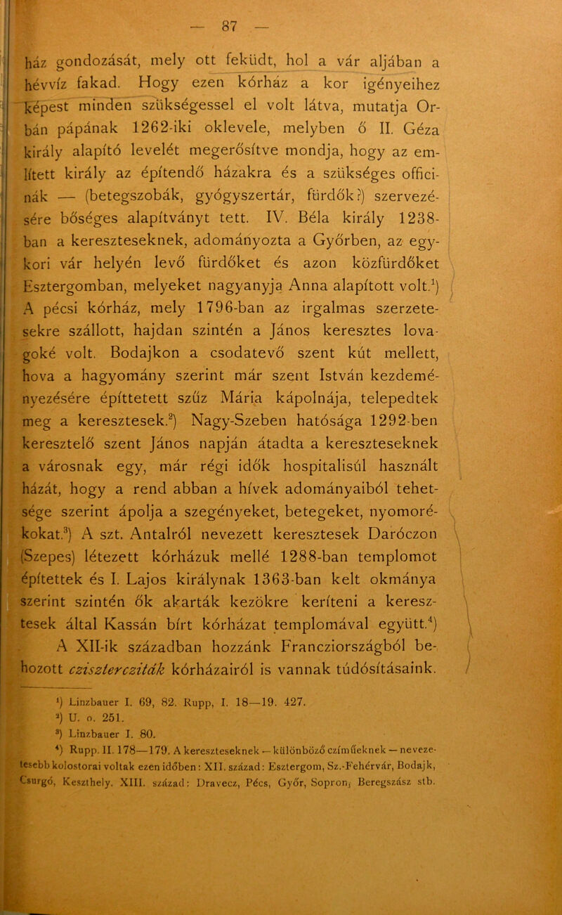 'í I ház gondozását, mely ott feküdt, hol a vár aljában a hévvíz fakad. Hogy ezen kórház a kor igényeihez képest minden szükségessel el volt látva, mutatja Or- bán pápának 1262-iki oklevele, melyben ő II. Géza király alapító levelét megerősítve mondja, hogy az em- lített király az építendő házakra és a szükséges offici- nák — (betegszobák, gyógyszertár, fürdők?) szervezé- sére bőséges alapítványt tett. IV. Béla király 1238- ban a kereszteseknek, adományozta a Győrben, az egy- kori vár helyén levő fürdőket és azon közfürdőket Esztergomban, melyeket nagyanyja Anna alapított volt.3) A pécsi kórház, mely 1796-ban az irgalmas szerzete- sekre szállott, hajdan szintén a János keresztes lova- goké volt. Bodajkon a csodatevő szent kút mellett, hova a hagyomány szerint már szent István kezdemé- nyezésére építtetett sziíz Mária kápolnája, telepedtek meg a keresztesek.2) Nagy-Szeben hatósága 1292-ben keresztelő szent János napján átadta a kereszteseknek a városnak egy, már régi idők hospitalisúl használt házát, hogy a rend abban a hívek adományaiból tehet- sége szerint ápolja a szegényeket, betegeket, nyomoré- kokat.3) A szt. Antalról nevezett keresztesek Daróczon (Szepes) létezett kórházuk mellé 1288-ban templomot építettek és I. Lajos királynak 1363-ban kelt okmánya . szerint szintén ők akarták kezükre keríteni a keresz- tesek által Kassán bírt kórházat templomával együtt.4) A Xll-ik században hozzánk Francziországból be- hozott cziszterczitdk kórházairól is vannak tudósításaink. *) Linzbauer I. 69, 82. Rupp, I. 18—19. 427. a) U. o. 251. a) Linzbauer I. 80. *) Rupp. II. 178—179. A kereszteseknek — különböző czímtíeknek — neveze- tesebb kolostorai voltak ezen időben : XII. század: Esztergom, Sz.-Fehérvár, Bodajk, Csurgó, Keszthely. XIII. század: Dravecz, Pécs, Győr, Sopron, Beregszász stb.