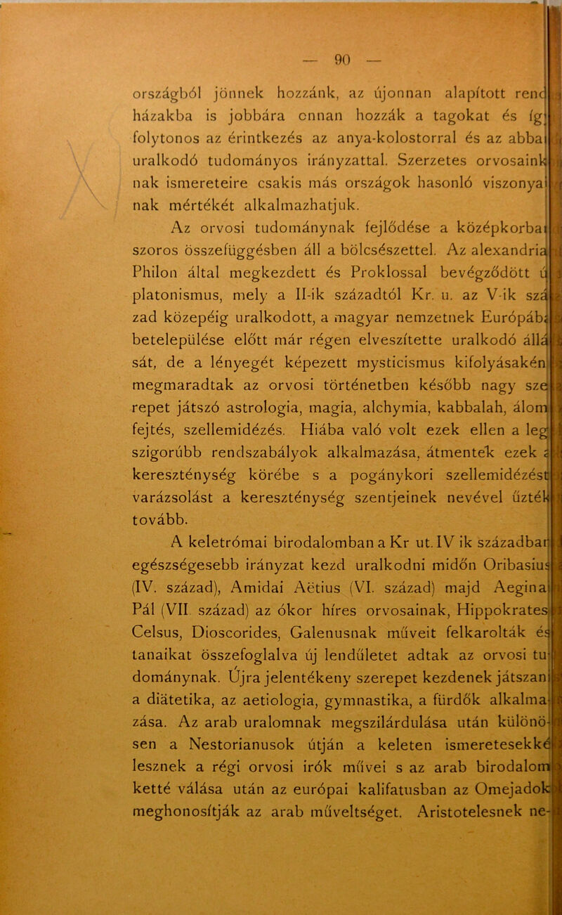 r| 1 á országból jönnek hozzánk, az újonnan alapított renc házakba is jobbára onnan hozzák a tagokat és ígj folytonos az érintkezés az anya-kolostorral és az abba) uralkodó tudományos irányzattal. Szerzetes orvosaink nak ismereteire csakis más országok hasonló viszonyai nak mértékét alkalmazhatjuk. Az orvosi tudománynak fejlődése a középkorbal szoros összefüggésben áll a bölcsészettel. Az alexandriai Philon által megkezdett és Proklossal bevégződött ú platonismus, mely a Ibik századtól Kr. u. az V-ik sza zad közepéig uralkodott, a magyar nemzetnek Európába betelepülése előtt már régen elveszítette uralkodó állá'í sát, de a lényegét képezett mysticismus kifolyásakén megmaradtak az orvosi történetben később nagy sze repet játszó astrologia, magia, alchymia, kabbalah, álom fejtés, szellemidézés. Hiába való volt ezek ellen a lég szigorúbb rendszabályok alkalmazása, átmentek; ezek s kereszténység körébe s a pogánykori szellemidézést varázsolást a kereszténység szentjeinek nevével űzték tovább. A keletrómai birodalomban a Kr ut. IV ik századbar egészségesebb irányzat kezd uralkodni midőn Oribasiuí (IV. század), Amidai Aetius (VI. század) majd Aegina Pál (VII század) az ókor híres orvosainak, Hippokrates Celsus, Dioscorides, Galenusnak műveit felkarolták é‘[ tanaikat összefoglalva új lendületet adtak az orvosi tu dománynak. Újra jelentékeny szerepet kezdenek játszan a diátetika, az aetiologia, gymnastika, a fürdők alkalma zása. Az arab uralomnak megszilárdulása után különö sen a Nestorianusok útján a keleten ismeretesekké lesznek a régi orvosi írók művei s az arab birodalom ketté válása után az európai kalifatusban az Omejadok meghonosítják az arab műveltséget. Aristotelesnek ne-