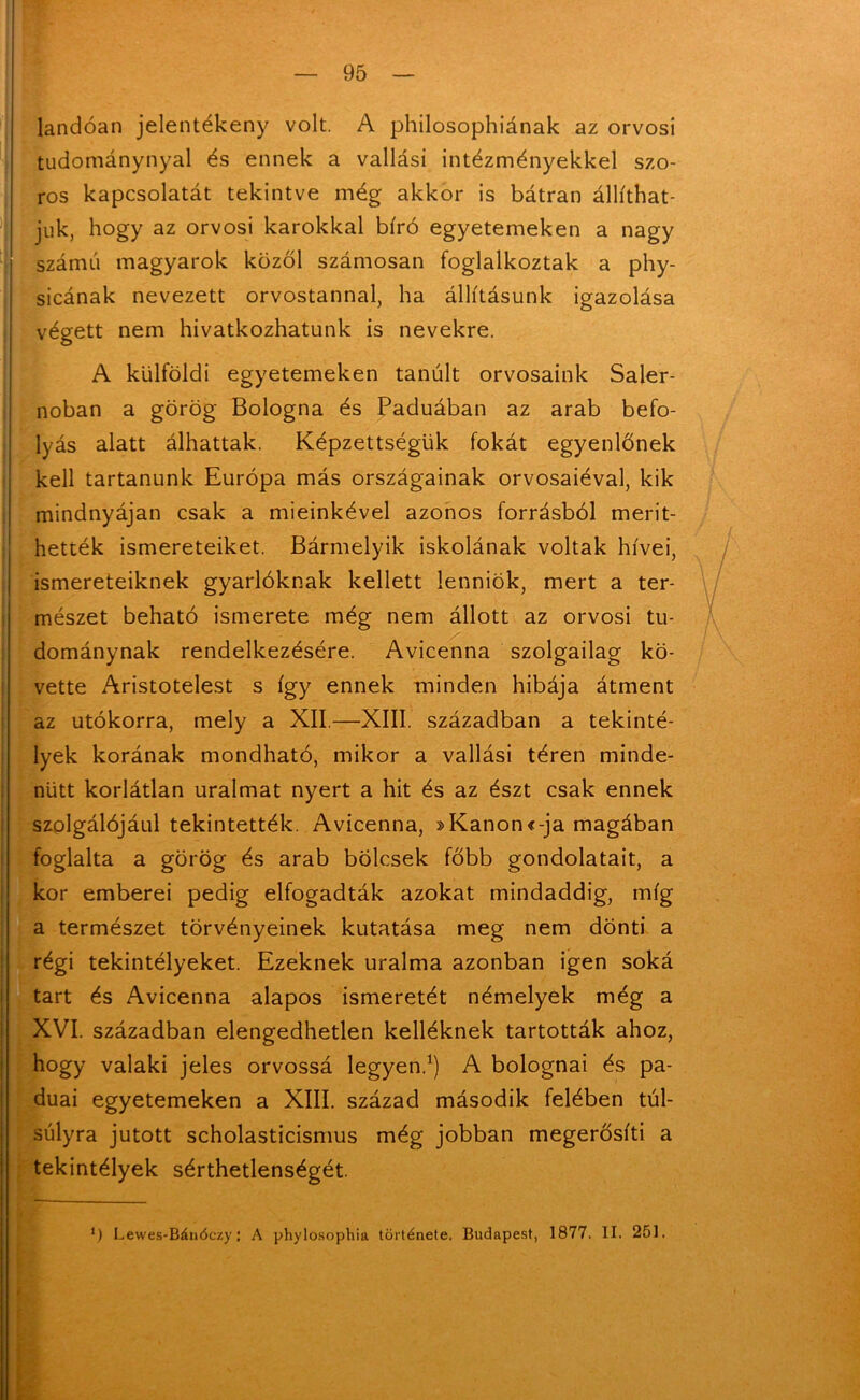 landóan jelentékeny volt. A philosophiának az orvosi tudománynyal és ennek a vallási intézményekkel szo- ros kapcsolatát tekintve még akkor is bátran állíthat- juk, hogy az orvosi karokkal bíró egyetemeken a nagy számú magyarok kozol számosán foglalkoztak a phy- sicának nevezett orvostannal, ha állításunk igazolása végett nem hivatkozhatunk is nevekre. A külföldi egyetemeken tanúit orvosaink Saler- noban a görög Bologna és Paduában az arab befo- lyás alatt álhattak. Képzettségük fokát egyenlőnek kell tartanunk Európa más országainak orvosaiéval, kik mindnyájan csak a mieinkével azonos forrásból ment- hették ismereteiket. Bármelyik iskolának voltak hívei, ismereteiknek gyarlóknak kellett lenniök, mert a ter- mészet beható ismerete még nem állott az orvosi tu- dománynak rendelkezésére. Avicenna szolgailag kö- vette Aristotelest s így ennek minden hibája átment az utókorra, mely a XII.—XIII. században a tekinté- lyek korának mondható, mikor a vallási téren minde- nütt korlátlan uralmat nyert a hit és az észt csak ennek szolgálójául tekintették. Avicenna, »Kanon«-ja magában foglalta a görög és arab bölcsek főbb gondolatait, a kor emberei pedig elfogadták azokat mindaddig, míg a természet törvényeinek kutatása meg nem dönti a régi tekintélyeket. Ezeknek uralma azonban igen soká tart és Avicenna alapos ismeretét némelyek még a XVI. században elengedhetlen kelléknek tartották ahoz, hogy valaki jeles orvossá legyen.1) A bolognai és pa- duai egyetemeken a XIII. század második felében túl- súlyra jutott scholasticismus még jobban megerősíti a tekintélyek sérthetlenségét. 0 Lewes-Bánóczy: A phylosophia története. Budapest, 1877. II. 251.