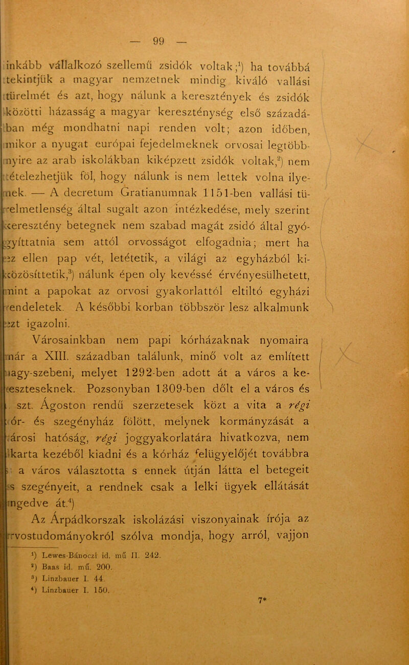 inkább vállalkozó szellemű zsidók voltak;1) ha továbbá tekintjük a magyar nemzetnek mindig kiváló vallási türelmét és azt, hogy nálunk a keresztények és zsidók közötti házasság a magyar kereszténység első századá- ban még mondhatni napi renden volt; azon időben, mikor a nyugat európai fejedelmeknek orvosai legtöbb- nyire az arab iskolákban kiképzett zsidók voltak,2) nem tételezhetjük föl, hogy nálunk is nem lettek volna ilye- nek. — A decretum Gratianumnak 1151-ben vallási tü- relmetlenség által sugalt azon intézkedése, mely szerint keresztény betegnek nem szabad magát zsidó által gyó- ,gyíttatnia sem attól orvosságot elfogadnia; mert ha íz ellen pap vét, letétetik, a világi az egyházból ki- közösíttetik,3) nálunk épen oly kevéssé érvényesülhetett, nint a papokat az orvosi gyakorlattól eltiltó egyházi endeletek. A későbbi korban többször lesz alkalmunk kzt igazolni. Városainkban nem papi kórházaknak nyomaira nár a XIII. században találunk, minő volt az említett lagy-szebeni, melyet 1292-ben adott át a város a ke- reszteseknek. Pozsonyban 1309-ben dőlt el a város és / szt. Ágoston rendű szerzetesek közt a vita a régi ór- és szegényház fölött, melynek kormányzását a árosi hatóság, régi joggyakorlatára hivatkozva, nem karta kezéből kiadni és a kórház felügyelőjét továbbra a város választotta s ennek utján látta el betegeit s szegényeit, a rendnek csak a lelki ügyek ellátását ingedve át.4) Az Árpádkorszak iskolázási viszonyainak írója az rvostudományokról szólva mondja, hogy arról, vájjon ‘) Lewes-Bánoczi id. mű II. 242. s) Baas id. mű. 200. °) Linzbauer I. 44. 4) Linzbauer I. 150. 7*