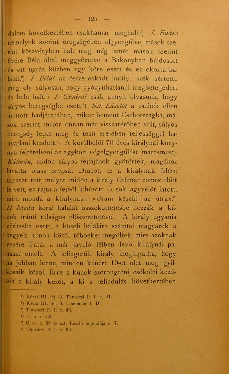 dalom következtében csakhamar meghalt.1) I. Endre némelyek szerint öregségében elgyengűlve, mások sze rint köszvényben halt meg, míg ismét mások szerint fivére Béla által meggyőzetve a Bakonyban bujdosott és ott ugrás közben egy kőre esett és ez okozta ha- lálát.2) / Bélát az összeroskadt királyi szék sértette meg oly súlyosan, hogy gyógyíthatlanúl megbetegedett és bele halt.3) I Gézáról csak annyit olvasunk, hogy súlyos betegségbe esett.4) Szí. Lászlót a csehek ellen indított hadjáratában, mikor bement Csehországba, má- sok szerint mikor onnan már visszatérőben volt, súlyos betegség lepte meg és testi erejében teljességgel ha- nyatlani kezdett.5) A körülbelül 70 éves királynál köny- nyű feltételezni az aggkori végelgyengülést (marasmust). Kálmán, midőn súlyos fejfájások gyötörték, magához hívatta olasz orvosát Dracot, ez a királynak fülére tapaszt tett, melyet midőn a király Othmár comes előtt le vett, ez rajta a fejből kihúzott (?) sok agyvelőt látott, mire mondá a királynak: »Uram készülj az útra«.c) II. István korai halálát összeköttetésbe hozzák a kú- nok iránti túlságos előszeretetével. A király ugyanis vérhasba esett, a közeli halálára számító magyarok a kegyelt kúnok közöl többeket megöltek, mire azoknak vezére Tatár a már javuló félben levő királynál pa- naszt emelt. A felingerűlt király megfogadta, hogy ha jobban lenne, minden kúnért 10-et ölet meg gyil- kosaik közöl. Erre a kúnok szorongatni, csókolni kezd- ték a király kezét, a ki a felindulás következtében ü Kézai III. fej. 2. Thuróczi P. I. c. 41. 2) Kézai III. fej. 6. Linzbauer I. 16. s) Thuróczi P. I. c. 46. <) U. o. c. 55. 5) U. o. c. 59 és szt. László legendája c. 7. 9) Thuróczi P. I. c. 62.