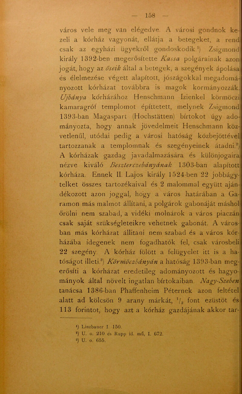 város vele meg van elégedve. A városi gondnok ke- zeli a kórház vagyonát, ellátja a betegeket, a rend csak az egyházi ügyekről gondoskodik.1) Zsigmond király 1392-ben megerősítette Kassa polgárainak azon jogát, hogy az őseik által a betegek, a szegények ápolása és élelmezése végett alapított, jószágokkal megadomá-j nyozott kórházat továbbra is magok kormányozzák. Újbánya kórházához Henschmann Izienkel körmöczi kamaragrót templomot építtetett, melynek Zsigmond 1393-ban Magaspart (Hochstátten) birtokot úgy ado- mányozta, hogy annak jövedelmeit Henschmann köz- vetlenül, utódai pedig a városi hatóság közbejöttével tartozzanak a templomnak és szegényeinek átadni.2) A kórházak gazdag javadalmazására és különjogaira nézve kiváló Beszterczebányának 1303-ban alapított kórháza. Ennek II. Lajos király 1524-ben 22 jobbágy- telket összes tartozékaival és 2 malommal együtt aján- dékozott azon joggal, hogy a város határában a Ga- ramon más malmot állítani, a polgárok gabonáját máshol őrölni nem szabad, a vidéki molnárok a város piaczán csak saját szükségleteikre vehetnek gabonát. A város- ban más kórházat állítani nem szabad és a város kór- házába idegenek nem fogadhatók fel, csak városbeli 22 szegény. A kórház fölött a felügyelet itt is a ha- tóságot illeti.3) Körmöczbányán a hatóság 1393-ban meg- erősíti a kórházat eredetileg adományozott és hagyo- mányok által növelt ingatlan birtokaiban. Nagy-Szeben tanácsa 1386-ban Phaffenheim Péternek azon feltétel alatt ad kölcsön 9 arany márkát, */2 font ezüstöt és 113 forintot, hogy azt a kórház gazdájának akkor tar- *) Linzbauer I. 150. 2) U. o. 210 és Rupp id. mű, I. G72. 3) U. o. 655.