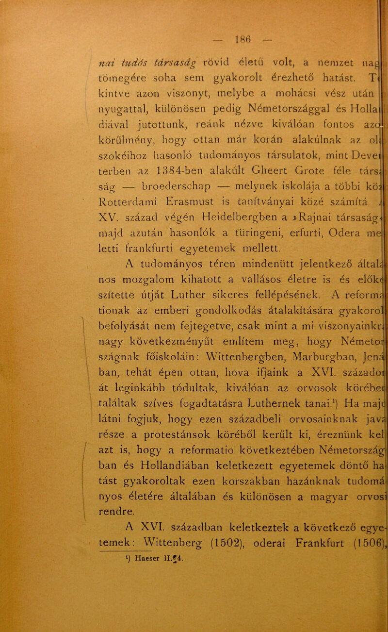 1 nai tudás társaság rövid életű volt, a nemzet na tömegére soha sem gyakorolt érezhető hatást. T< hintve azon viszonyt, melybe a mohácsi vész után nyugattal, különösen pedig Németországgal és Hollai diával jutottunk, reánk nézve kiválóan fontos azcj körülmény, hogy ottan már korán alakúinak az oh szókéihoz hasonló tudományos társulatok, mint Devet terben az 1384-ben alakúit Gheert Grote féle társí ság — broederschap — melynek iskolája a többi kői Rotterdami Erasmust is tanítványai közé számítá. J XV. század végén Heidelbergben a »Rajnai társaság) majd azután hasonlók a tiiringeni, erfurti, Odera mej letti frankfurti egyetemek mellett. A tudományos téren mindenütt jelentkező általa nos mozgalom kihatott a vallásos életre is és elők( szítette útját Luther sikeres fellépésének. A reforma tionak az emberi gondolkodás átalakítására gyakorol befolyását nem fejtegetve, csak mint a mi viszonyainké nagy következményűt említem meg, hogy Németor szágnak főiskoláin: Wittenbergben, Marburgban, jená bán, tehát épen ottan, hova ifjaink a XVI. századot át leginkább tódultak, kiválóan az orvosok körébet találtak szíves fogadtatásra Luthernek tanai.1) Ha majc látni fogjuk, hogy ezen századbeli orvosainknak jav? része a protestánsok köréből került ki, éreznünk kel azt is, hogy a reformatio következtében Németország- ban és Hollandiában keletkezett egyetemek döntő ha- tást gyakoroltak ezen korszakban hazánknak tudomá nyos életére általában és különösen a magyar orvosi rendre. A XVI. században keletkeztek a következő egye- temek : Wittenberg (1502), oderai Frankfurt (1506), l) Haeser II.£4.