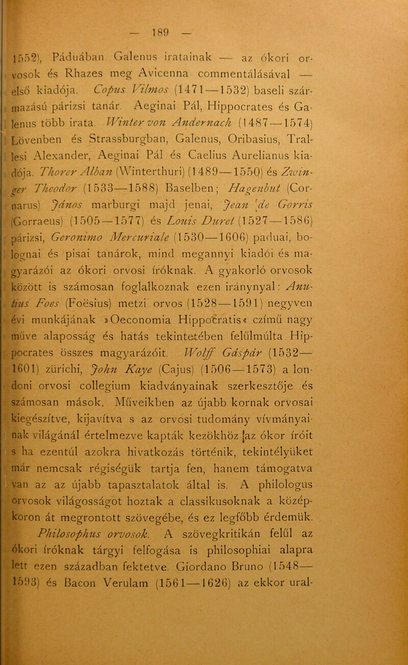 1552), Páduában Galenus iratainak — az ókori or- vosok és Rhazes meg Avicenna commentálásával — első kiadója. Copus Vilmos (1471 — 1 532) baseli szár- mazású párizsi tanár. Aeginai Pál, Hippocrates és Ga- lériás több irata. Winter von Andernach (1487 —1574) Lövenben és Strassburgban, Galenus, Oribasius, Tral- lesi Alexander, Aeginai Pál és Caelius Aurelianus kia- dója. Thorer Albán (Winterthuri) (1489—1550) és Zitán- crer Theodor (1533—1588) Baselben; Hagenbut (Cor- narus) János marburgi majd jénai, Jean [de Gorris (Gorraeus) (1505 —1577) és Louiá.Diiret (1527 —1586) párizsi, Geronimo Mercurialé (1530—1606) paduai, bo- lognai és pisai tanárok, mind megannyi kiadói és ma- gyarázói az ókori orvosi íróknak. A gyakorló orvosok között is számosán foglalkoznak ezen iránynyal: Anu- tius Foes (Foesius) metzi orvos (1528—1591) negyven évi munkájának »Oeconomia Hippocratis« czímü nagy műve alaposság és hatás tekintetében felülmúlta Hip- pocrates összes magyarázóit. Wolff Gáspár (1532— 1601) zürichi, John Kaye (Cajus) (1506 —1573) a lon- doni orvosi collegium kiadványainak szerkesztője és számosán mások. Műveikben az újabb kornak orvosai kiegészítve, kijavítva s az orvosi tudomány vívmányai- nak világánál értelmezve kapták kezökhöz jaz ókor íróit s ha ezentúl azokra hivatkozás történik, tekintélyüket már nemcsak régiségük tartja fen, hanem támogatva van az az újabb tapasztalatok által is. A philologus orvosok világosságot hoztak a classikusoknak a közép- koron át megrontott szövegébe, és ez legfőbb érdemük. Philosophus orvosok. A szövegkritikán felül az ókori íróknak tárgyi felfogása is philosophiai alapra lett ezen században fektetve. Giordano Brúnó (1548— 1593) és Bacon Verulam (1561—1626) az ekkor ural-