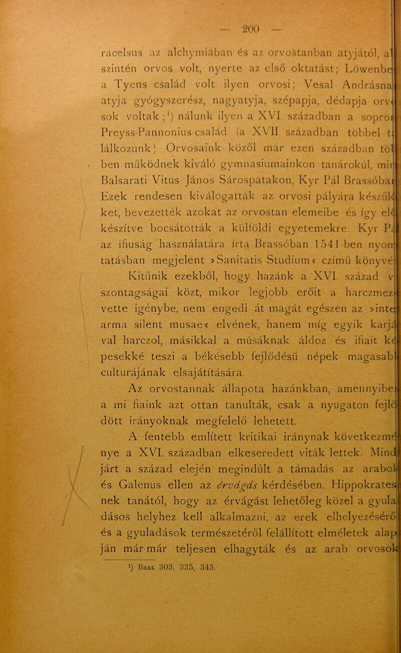 racelsus az alchymiában és az orvostanban atyjától, a| szintén orvos volt, nyerte az első oktatást; Löwenbej a Tyens család volt ilyen orvosi; Vesal Andrásna atyja gyógyszerész, nagyatyja, szépapja, dédapja orv sok voltak;1) nálunk ilyen a XVI. században a sopro Preyss-Pannonius család (a XVII században többel tj lálkozunk) Orvosaink közöl már ezen században töl ben működnek kiváló gymnasiumainkon tanárokul, mit Balsarati Vitus János Sárospatakon, Kyr Pál Brassóba^ Ezek rendesen kiválogatták az orvosi pályára készüld két, bevezették azokat az orvostan elemeibe és így éld készítve bocsátották a külföldi egyetemekre. Kyr Pa az ifiuság használatára írta Brassóban 1541-ben nyon tatásban megjelent sSanitatis Stúdium« czímű könyvé Kitűnik ezekből, hogy hazánk a XVI. század v szontagságai közt, mikor legjobb erőit a harczmez vette igénybe, nem engedi át magát egészen az »inte arma silent musae« elvének, hanem míg egyik karj val harczol, másikkal a músáknak áldoz és ifiait k( pesekké teszi a. békésebb fejlödésű népek magasab culturájának elsajátítására. Az orvostannak állapota hazánkban, amennyibe a mi fiaink azt ottan tanulták, csak a nyugaton fejlc dött irányoknak megfelelő lehetett. A fentebb említett kritikai iránynak következmé nye a XVI. században elkeseredett viták lettek. Minc járt a század elején megindult a támadás az arabok! és Galenus ellen az érvágás kérdésében. Hippokratesfj nek tanától, hogy az érvágást lehetőleg közel a gyula dásos helyhez kell alkalmazni, az erek elhelyezésérő és a gyuladások természetéről felállított elméletek alap ján már már teljesen elhagyták és az arab orvosok l) Baas 303, 335, 343.