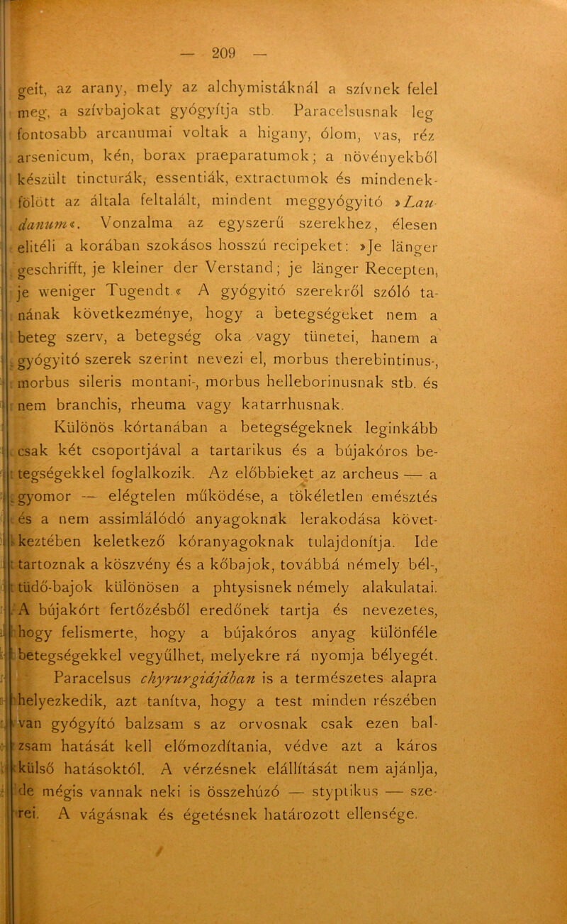 geit, az arany, mely az alchymistáknál a szívnek felel meg-, a szívbajokat gyógyítja stb Paracelsusnak lég fontosabb arcanumai voltak a higany, ólom, vas, réz arsenicum, kén, borax praeparatumok; a növényekből készült tincturák, essentiák, extractumok és mindenek- fölött az általa feltalált, mindent meggyógyító »Lau danumi. Vonzalma az egyszerű szerekhez, élesen elitéli a korában szokásos hosszú recipéket: »Je lánger geschrifft, je kleiner dér Verstand; je langer Recepten, je weniger Tugendt.« A gyógyító szerekről szóló ta- nának következménye, hogy a betegségeket nem a beteg szerv, a betegség oka vagy tünetei, hanem a - gyógyító szerek szerint nevezi el, morbus therebintinus-, morbus sileris montani-, morbus helleborinusnak stb. és nem branchis, rheuma vagy katarrhusnak. Különös kortanában a betegségeknek leginkább csak két csoportjával a tartarikus és a bújakóros be- tegségekkel foglalkozik. Az előbbieket az archeus — a .gyomor — elégtelen működése, a tökéletlen emésztés és a nem assimlálódó anyagoknak lerakodása követ- keztében keletkező kóranyagoknak tulajdonítja. Ide tartoznak a köszvény és a kőbajok, továbbá némely bél-, : tüdő-bajok különösen a phtysisnek némely alakulatai. A bújakórt fertőzésből eredőnek tartja és nevezetes, hogy felismerte, hogy a bújakóros anyag különféle betegségekkel vegyülhet, melyekre rá nyomja bélyegét. Paracelsus chyrurgidjában is a természetes alapra helyezkedik, azt tanítva, hogy a test minden részében van gyógyító balzsam s az orvosnak csak ezen bal- zsam hatását kell előmozdítania, védve azt a káros 'külső hatásoktól. A vérzésnek elállítását nem ajánlja, de mégis vannak neki is összehúzó — styptikus — sze- rei. A vágásnak és égetésnek határozott ellensége. :