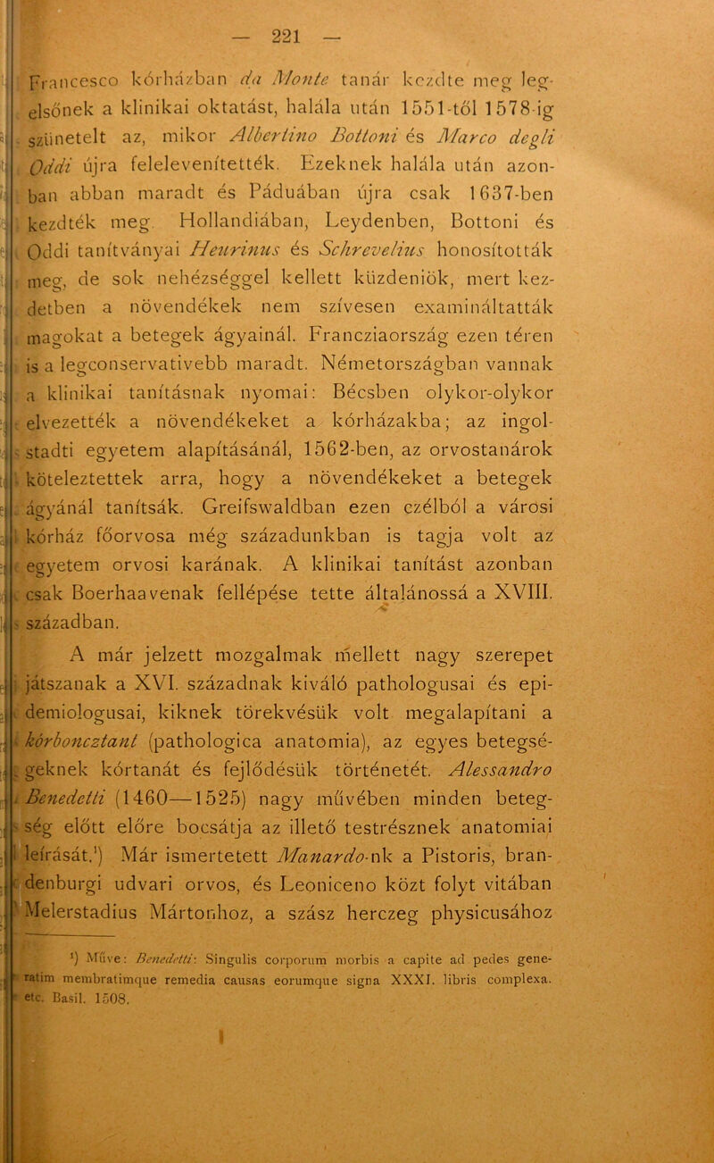 prancescö kórházban da Monté tanár kezdte meg leg- elsőnek a klinikai oktatást, halála után 1551-től 1578-ig szünetelt az, mikor Albertino Bottoni és Marco degli Oddi újra felelevenítették. Ezeknek halála után azon- ban abban maradt és Páduában újra csak 1637-ben kezdték meg. Hollandiában, Leydenben, Bottoni és Oddi tanítványai Heurinus és Schrevelius honosították meg, de sok nehézséggel kellett küzdeniük, mert kez- detben a növendékek nem szívesen examináltatták magokat a betegek ágyainál. Francziaország ezen téren is a legconservativebb maradt. Németországban vannak a klinikai tanításnak nyomai: Bécsben olykor-olykor elvezették a növendékeket a kórházakba; az ingol- stadti egyetem alapításánál, 1562-ben, az orvostanárok köteleztettek arra, hogy a növendékeket a betegek áo-yánál tanítsák. Greifswaldban ezen czélból a városi i kórház főorvosa még századunkban is tagja volt az egyetem orvosi karának. A klinikai tanítást azonban csak Boerhaavénák fellépése tette általánossá a XVIII. században. A már jelzett mozgalmak mellett nagy szerepet : játszanak a XVI. századnak kiváló pathologusai és epi- demiologusai, kiknek törekvésük volt megalapítani a . kórboneztant (pathologica anatómia), az egyes betegsé- g geknek kórtanát és fejlődésük történetét. Alessandro . Benedetti (1460—1525) nagy művében minden beteg- ■ ség előtt előre bocsátja az illető testrésznek anatómiai i leírását.1) Már ismertetett Manardo-nk a Pistoris, bran- c denburgi udvari orvos, és Leoniceno közt folyt vitában ' Meierstadius Mártonhoz, a szász herczeg physicusához 3 Müve: Benedetti-. Singulis corporum rnorbis a capite ad pedes gene- ratim membratimque remedia causas eorumque signa XXXI. libris complexa. etc. Basil. 1508.