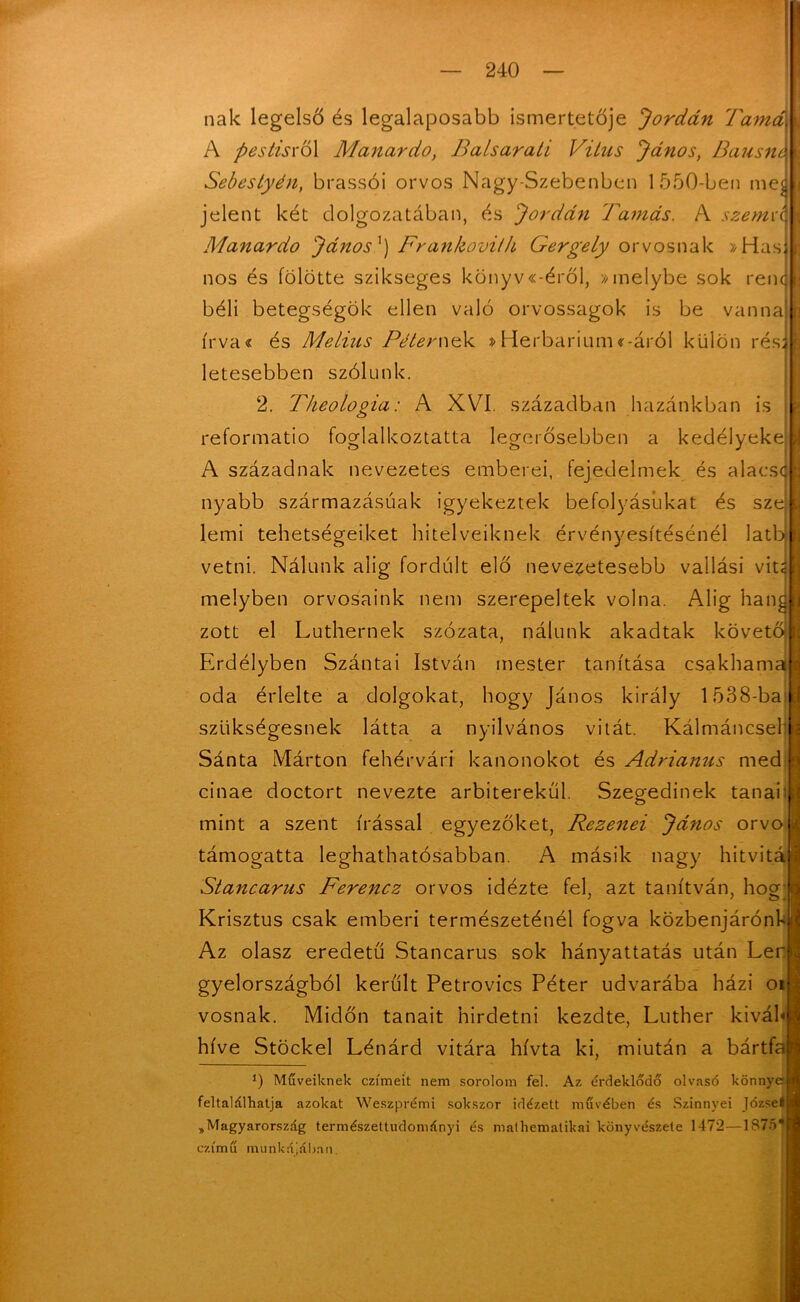 nak legelső és legalaposabb ismertetője 'Jordán Tamás U A pestisxoX Manardo, Balsarati Vitns János, Bausnk \ Sebestyén, brassói orvos Nagy-Szebenben 1550-ben meg* jelent két dolgozatában, és Jordán Tamás. A szemre i Manardo János') Frankovith Gergely orvosnak »Has J nos és fölötte szikseges könyviéről, »melybe sok renq :j béli betegségük ellen való orvosságok is be vanna i írva« és Melius Péternek »Herbárium iáról külön rés: ti letesebben szólunk. 2. Theologia: A XVI. században hazánkban is fej reformatio foglalkoztatta legerősebben a kedélyeke A századnak nevezetes emberei, fejedelmek és alacs<| nyabb származásúak igyekeztek befolyásúkat és sze lemi tehetségeiket hitelveiknek érvényesítésénél latbi vetni. Nálunk alig fordult elő nevezetesebb vallási vit; melyben orvosaink nem szerepeltek volna. Alig hang zott el Luthernek szózata, nálunk akadtak követő Erdélyben Szántai István mester tanítása csakhama oda érlelte a dolgokat, hogy János király 1538-bai szükségesnek látta a nyilvános vitát. Kálmáncsell Sánta Márton fehérvári kanonokot és Adrianus med cinae doctort nevezte arbiterekűl. Szegedinek tanai mint a szent írással egyezőket, Rezenei János orvo támogatta leghathatósabban. A másik nagy hitvitá Stancarus Ferencz orvos idézte fel, azt tanítván, hog- Krisztus csak emberi természeténél fogva közbenjárónk Az olasz eredetű Stancarus sok hányattatás után Ler gyelországból került Petrovics Péter udvarába házi oi vosnak. Midőn tanait hirdetni kezdte, Luther kiváb híve Stöckel Lénárd vitára hívta ki, miután a bártfa 1) Műveiknek czímeit nem sorolom fel. Az érdeklődő olvasó könnye feltalálhatja azokat Weszprémi sokszor idézett művében és Szinnyei Józsel „Magyarország természettudományi és mathematikai könyvészete 1472—1875* czímfí munkájában.