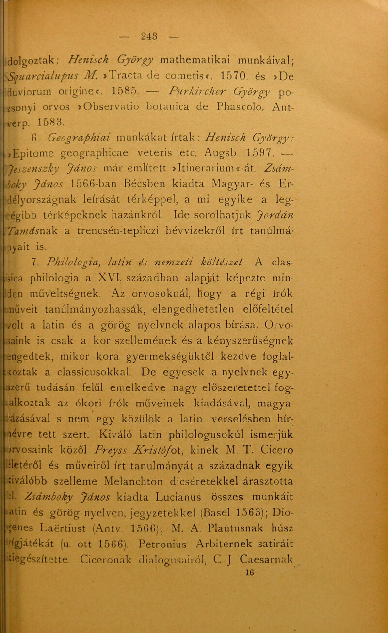 dolgoztak: Henisch György mathematikai munkáival; Squarcialupus M. >Tracta de cometis*. 1570. és »De fluviorum origines. 1585. — Purkircher György po- zsonyi orvos »Observatio botanica de Phascolo. Ant- verp. 1583. 6. Geographicii munkákat írtak : Henisch György: >Epitome geographicae veteris etc. Augsb 1597. — Jeszenszky János már említett >Itinerarium«-át. Zsám- boky János 1566-ban Bécsben kiadta Magyar- és Er- délyországnak leírását térképpel, a mi egyike a leg- régibb térképeknek hazánkról. Ide sorolhatjuk Jordán .ramásnak a trencsén-tepliczi hévvizekről írt tanulmá- nyait is. 7. Philologia, latin és nemzeti költészet. A clas- áca philologia a XVI. században alapját képezte min- den műveltségnek. Az orvosoknál, hogy a régi írók műveit tanulmányozhassák, elengedhetetlen előfeltétel /olt a latin és a görög nyelvnek alapos bírása. Orvo- saink is csak a kor szellemének és a kényszerűségnek engedtek, mikor kora gyermekségüktől kezdve foglal- koztak a classicusokkal. De egyesek a nyelvnek egy- szerű tudásán felül emelkedve nagy előszeretettel fog- lalkoztak az ókori írók műveinek kiadásával, magya- rázásával s nem egy közülök a latin verselésben hír- névre tett szert. Kiváló latin philologusokúl ismerjük orvosaink közöl Preyss Kristófot, kinek M. T. Cicero Hetéről és műveiről írt tanulmányát a századnak egyik dválóbb szelleme Melanchton dicséretekkel árasztotta H. Zsámboky János kiadta Lucianus összes munkáit atin és görög nyelven, jegyzetekkel (Basel 1563); Dio- ,renes Laertiust (Antv. 1566); M. A. Plautusnak húsz rígjátékát (u. ott 1566). Petronius Arbiternek satiráit kiegészítette. Cicerónak dialógusairól, C J Caesarnak 16