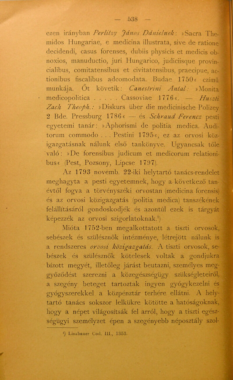 ezen irányban PerliIzy János Dánielnek: »Sacra The- midos Hungáriáé, e medicina illustrata, sive de ratione decidendi, casus forenses, dubiis physicis et medicis ob- noxios, manuductio, juri Hungarico, judiciisque provin- cialibus, comitatensibus et civitatensibus, praecipue, ac- tionibus fiscalibus adeomodata. Budáé 17 50« czímü // munkája. Ot követik: Caneslrini Antal: »Monita medicopolitica Cassoviae 1 7 7 6«. — Huszti Zách Theoph.: »Diskurs über die medicinische Polizey 2 Bde. Pressburg 17 86« —- és Schraud Ferencz pesti egyetemi tanár: »Aphorismi de politia medica. Audi- torum commodo . . . Pestini 1795«, ez az orvosi köz- igazgatásnak nálunk első tankönyve. Ugyancsak tőle való: »De forensibus judicum et medicorum relationi- bus« (Pest, Pozsony, Lipcse 1797). Az 1793 novemb. 22-iki helytartó tanács-rendelet meghagyta a pesti egyetemnek, hogy a következő tan- évtől fogva a törvényszéki orvostan (medicina forensis) és az orvosi közigazgatás (politia medica) tanszékének felállításáról gondoskodjék és azontúl ezek is tárgyát képezzék az orvosi szigorlatoknak.1) Mióta 1752-ben megalkottatott a tiszti orvosok, sebészek és szülésznők intézménye, létrejött nálunk is a rendszeres orvosi közigazgatás. A tiszti orvosok, se- bészek és szülésznők kötelesek voltak a gondjukra bízott megyét, illetőleg járást beutazni, személyes meg- győződést szerezni a közegészségügy szükségleteiről, a szegény beteget tartoztak ingyen gyógykezelni és gyógyszerekkel a közpénztár terhére ellátni. A hely- tartó tanács sokszor lelkűkre kötötte a hatóságoknak, hogy a népet világosítsák fel arról, hogy a tiszti egész- ségiigyi személyzet épen a szegényebb néposztály szol- 3 Linzbauer Cod. 111., 1353.