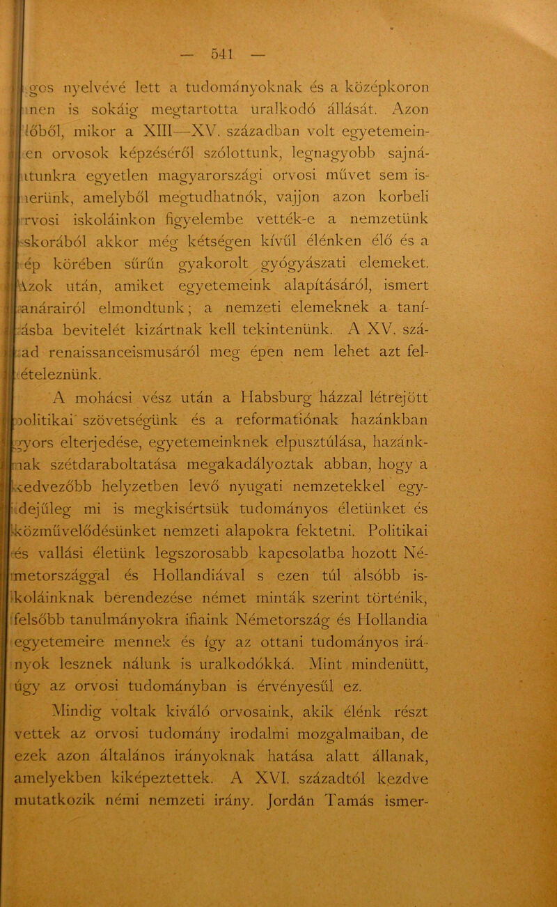 gcs nyelvévé lett a tudományoknak és a középkoron nen is sokáig megtartotta uralkodó állását. Azon főből, mikor a XIII—XV. században volt egyetemem- en orvosok képzéséről szülöttünk, legnagyobb sajná- ltunkra egyetlen magyarországi orvosi müvet sem is- ierünk, amelyből megtudhatnék, vájjon azon korbeli rvosi iskoláinkon figyelembe vették-e a nemzetünk -skorából akkor még kétségen kívül élénken élő és a o o ép körében sűrűn gyakorolt gyógyászati elemeket. Vzok után, amiket egyetemeink alapításáról, ismert anárairól elmondtunk; a nemzeti elemeknek a tam- ásba bevitelét kizártnak kell tekintenünk. A XV. szá- ad renaissanceismusáról meg épen nem lehet azt fel- ételeznünk. A mohácsi vész után a Habsburg házzal létrejött politikai szövetségünk és a reformatiónak hazánkban y^ors elterjedése, egyetemeinknek elpusztúlása, hazánk- nak szétdaraboltatása megakadályoztak abban, hogy a kedvezőbb helyzetben levő nyugati nemzetekkel egy- idejűleg mi is megkísértsük tudományos életünket és közművelődésünket nemzeti alapokra fektetni. Politikai és vallási életünk legszorosabb kapcsolatba hozott Né- metországgal és Hollandiával s ezen túl alsóbb is- kóláinknak berendezése német minták szerint történik, felsőbb tanulmányokra ifiaink Németország és Hollandia egyetemeire mennek és így az ottani tudományos irá- nyok lesznek nálunk is uralkodókká. Mint mindenütt, úgy az orvosi tudományban is érvényesül ez. Mindig voltak kiváló orvosaink, akik élénk részt vettek az orvosi tudomány irodalmi mozgalmaiban, de ezek azon általános irányoknak hatása alatt állanak, amelyekben kiképeztettek. A XVI. századtól kezdve mutatkozik némi nemzeti irány. Jordán Tamás ismer-