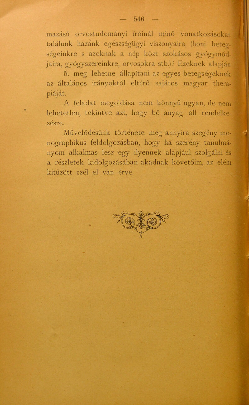 mazású orvostudományi íróinál minő vonatkozásokat találunk hazánk egészségügyi viszonyaira (honi beteg- ségeinkre s azoknak a nép közt szokásos gyógymód- jaira, gyógyszereinkre, orvosokra stb.) ? Ezeknek alapján 5. meg lehetne állapítani az egyes betegségeknek az általános irányoktól eltérő sajátos magyar thera- piáját. A feladat megoldása nem könnyű ugyan, de nem lehetetlen, tekintve azt, hogy bő anyag áll rendelke- zésre. Művelődésünk története még annyira szegény mo- nographikus feldolgozásban, hogy ha szerény tanulmá- nyom alkalmas lesz egy ilyennek alapjául szolgálni és a részletek kidolgozásában akadnak követőim, az elém kitűzött czél el van érve.