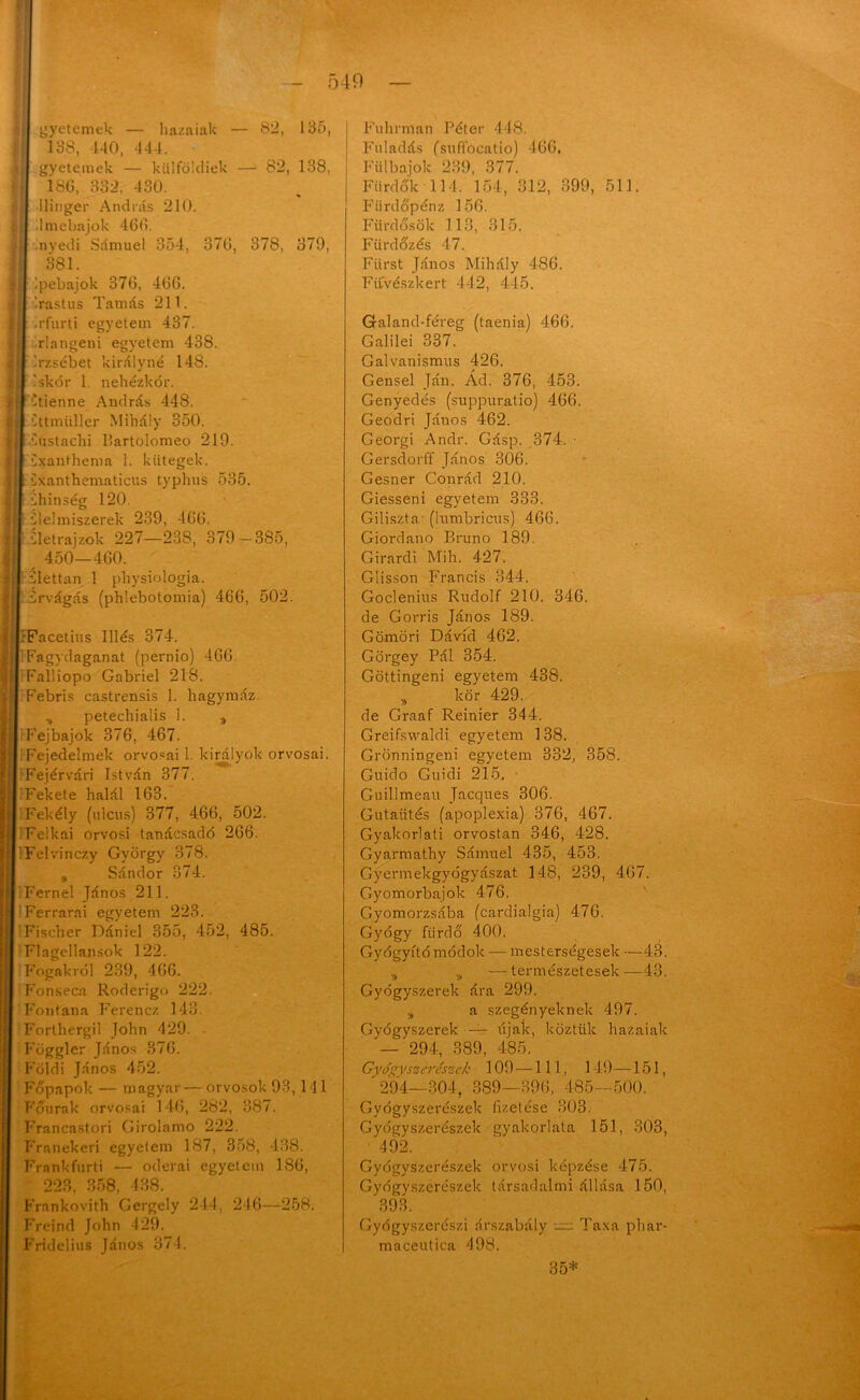 - 540 gyetemek hazaiak 82, 185, 188, 140, 444. gyetemek — külföldiek —1 82, 138, 186, 332, 430. llinger András 210. .Imebajok 466. nvedi Sámuel 354, 376, 378, 379, 381. Ipebajok 376, 466. '.rastus Tamás 211. .rfurti egyetem 437. rlangeni egyetem 438. Erzsébet királyné 148. Iskór 1 nehézkor. Itienne András 448. éttmüller Mihály 350. •éóstachi Bartolomeo 219. éxanthema 1. kütegek. éxanthematicus typhus 535. éhínség 120. élelmiszerek 239, 466. életrajzok 227—238, 379 —385, 450—460. élettan 1 physiologia. érvágás (phlebotomia) 466, 502. IrFacetius Illés 374. |! Fagydaganat (pernio) 466. Falliopo Gábriel 218. | Febris castrensis 1. hagymáz „ petechialis 1. * I Fejbajok 376, 467. I Fejedelmek orvosai 1. királyok orvosai. I Fejérvári István 377. I Fekete halál 163. IFekély (ulcus) 377, 466, 502. I Felkai orvosi tanácsadó 266. [IFelvinczy György 378. „ Sándor 374. I Férnél János 211. | Ferrarai egyetem 223. Fischer Dániel 355, 452, 485. Flagellansok 122. Fogakról 239, 466. Fonseca Roderigo 222. Fontana Ferencz 143. Forthergil John 429. Föggler János 376. Földi János 452. Főpapok — magyar — orvosok 93, 141 Főurak orvosai 146, 282, 887. Francastorí Girolamo 222. Franekeri egyelem 187, 358, 438. Frankfurti — odorai egyetem 186, 223, 358, 438. Frankovith Gergely 244. 246—258. Freind John 429. Fridelius János 371. Fuhrman Péter 448. Fuladás (suffocatio) 466. Fülbajok 239, 377. Fürdők 114. 154, 312, 399, 511. Fiirdőpénz 156. Fiirdősök 113, 315. Fürdőzés 47. Fiirst János Mihály 486. Fifvészkert 442, 445. Galand-féreg (taenia) 466. Galilei 337. Galvanismus 426. Gensel Ján. Ád. 376, 453. Genyedés (suppuratio) 466. Geodri János 462. Georgi Andr. Gásp. ,374. • Gersdorff János 306. Gesner Conrád 210. Giesseni egyetem 333. Giliszta- (lumbricus) 466. Giordano Brúnó 189. Girardi Mih. 427. Glisson Francis 344. Goclenius Rudolf 210. 346. de Gorris János 189. Gömöri Dávid 462. Görgey Pál 354. Göttingeni egyetem 438. „ kör 429. de Graaf Reinier 344. Greifswaldi egyetem 138. Grönningeni egyetem 332, 358. Guido Guidi 215. Guillmeau Jacques 306. Gutaütés (apoplexia) 376, 467. Gyakorlati orvostan 346, 428. Gyarmathy Sámuel 435, 453. Gyermekgyógyászat 148, 239, 467. Gyomorbajok 476. Gyomorzsába fcardialgia) 476. Gyógy fürdő 400. Gyógyító módok — mesterségesek —43. „ „ —természetesek—43. Gyógyszerek ára 299. „ a szegényeknek 497. Gyógyszerek — újak, köztük hazaiak 294, 389, 485. Gyógyszerészek 109 —111, 149—151, ' 294—304, 389—396, 485—500. Gyógyszerészek fizetése 303. Gyógyszerészek gyakorlata 151, 303, 492. Gyógyszerészek orvosi képzése 475. Gyógyszerészek társadalmi állása 150, 393. Gyógyszerészi árszabály = Taxa phar- maceutica 498. 35*