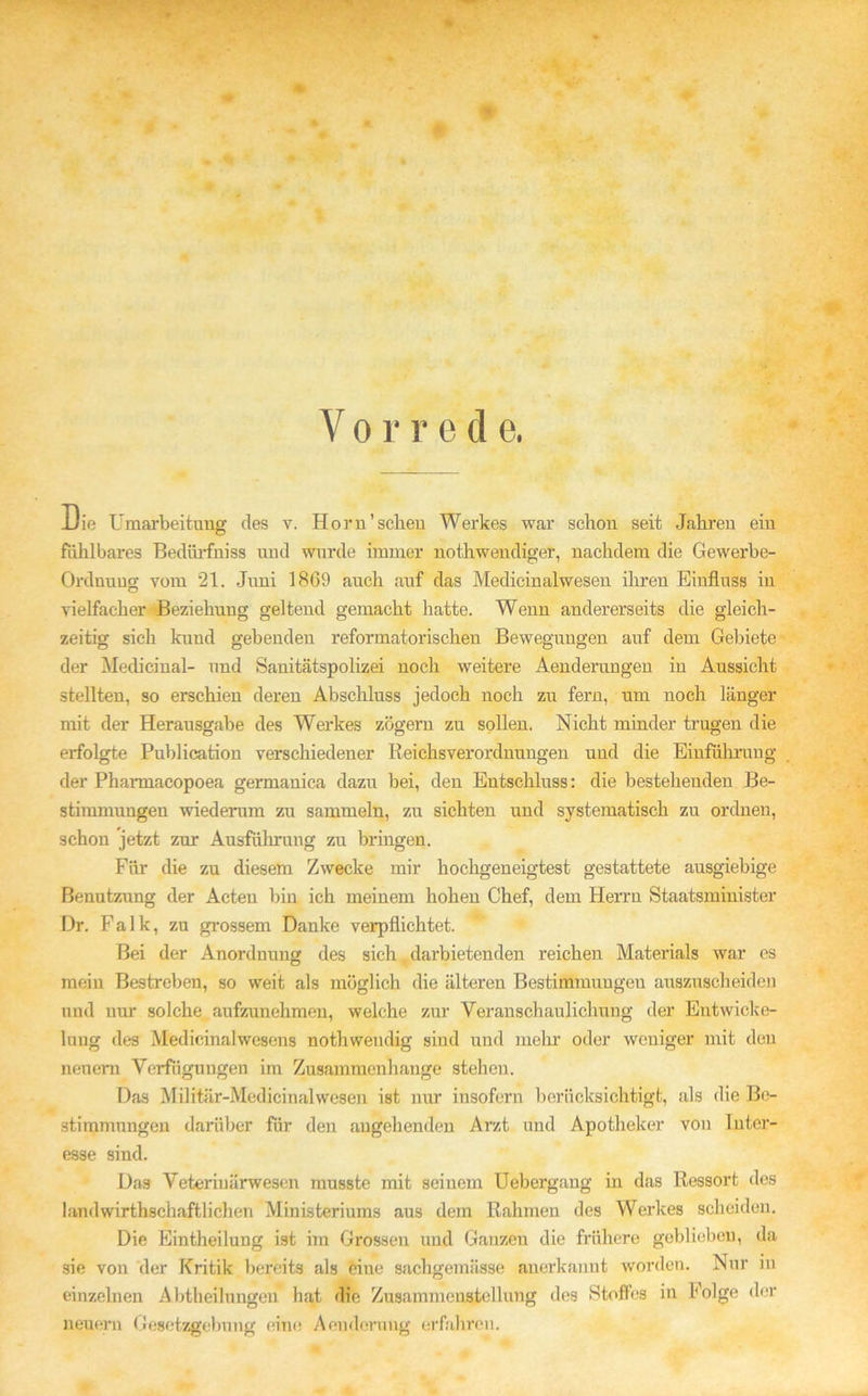 Uie Umarbeitung des v. Hör n ’ scheu Werkes war schon seit Jahren ein fühlbares Beclürfniss und wurde immer nothwendiger, nachdem die Gewerbe- Orduuug vom 21. Juni 1869 auch auf das Medicinalwesen ihren Einfluss in vielfacher -Beziehung geltend gemacht hatte. Wenn andererseits die gleich- zeitig sieh kund gebenden reformatorischen Bewegungen auf dem Gebiete der Medicinal- und Sanitätspolizei noch weitere Aenderungen in Aussicht stellten, so erschien deren Abschluss jedoch noch zu fern, um noch länger mit der Herausgabe des Werkes zögern zu sollen. Nicht minder tragen die erfolgte Publication verschiedener Reichsverordnungen und die Einführung der Pharmacopoea germanica dazu bei, den Entschluss: die besteheudeu Be- stimmungen wiederum zu sammeln, zu sichten und systematisch zu ordnen, schon jetzt zur Ausfüllung zu bringen. Für die zu diesem Zwecke mir hochgeneigtest gestattete ausgiebige Benutzung der Acteu bin ich meinem hohen Chef, dem Herrn Staatsminister Dr. Falk, zu grossem Danke verpflichtet. Bei der Anordnung des sich darbietenden reichen Materials war es mein Bestreben, so weit als möglich die älteren Bestimmungen auszuscheiden und nur solche aufzunehmen, welche zur Veranschaulichung der Entwicke- lung des Medicinalwesens nothwendig sind und mehr oder weniger mit den neuem Verfügungen im Zusammenhänge stehen. Das Militär-Medicinalwesen ist nur insofern berücksichtigt, als die Be- stimmungen darüber für den angehenden Arzt und Apotheker von luter- esse sind. Das Veterinärwesen musste mit seinem Uebergang in das Ressort des landwirtschaftlichen Ministeriums aus dem Rahmen des Werkes scheiden. Die Einteilung ist im Grossen und Ganzen die frühere geblichen, da sie von der Kritik bereits als eine sachgemässe anerkannt worden. Nur in einzelnen Abteilungen hat die Zusammenstellung des Stoffes in Folge der neuem Gesetzgebung eine Aonderang erfahren.