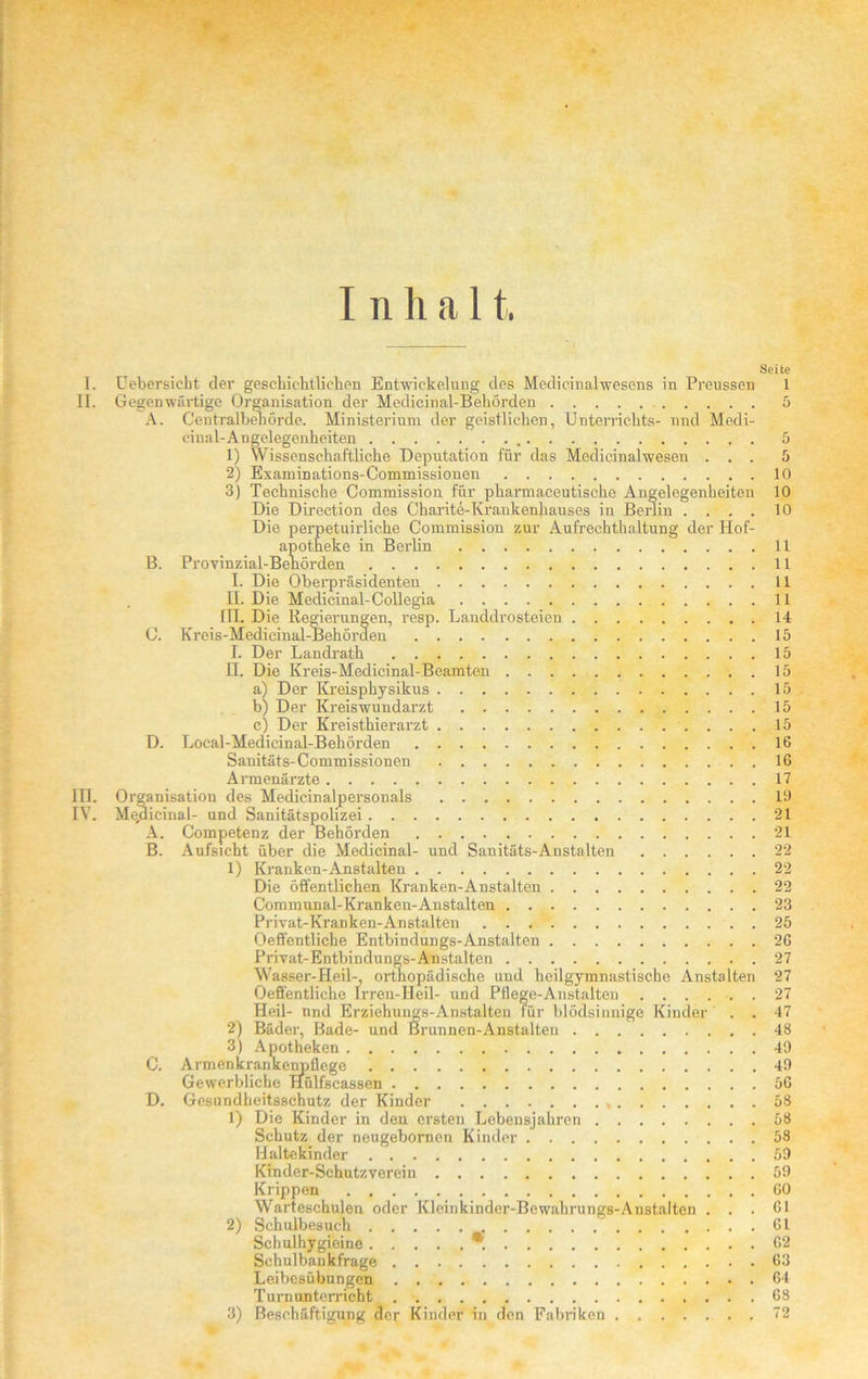 Seite I. Uebersicht der geschichtlichen Entwickelung des Medicinalwesens in Preussen 1 II. Gegenwärtige Organisation der Medicinal-Behörden 5 A. Centralbenörde. Ministerium der geistlichen, Unterrichts- und Medi- einal-Angelegenheiten 5 1) Wissenschaftliche Deputation für das Medicinalwesen ... 5 2) Examinations-Commissionen 10 3) Technische Commission für pharmaceutische Angelegenheiten 10 Die Direction des Charite-Krankenhauses in Berlin .... 10 Die perpetuirliche Commission zur Aufrechthaltung der Hof- apotheke in Berlin 11 B. Provinzial-Benörden 11 I. Die Oberpräsidenten 11 n. Die Medicinal-Collegia 11 Tn. Die Regierungen, resp. Landdrosteien 14 C. Kreis-Medieinal-Behörden 15 I. Der Landrath 15 H. Die Kreis-Medicinal-Beamten 15 a) Der Kreisphysikus 15 b) Der Kreiswundarzt 15 c) Der Kreisthierarzt 15 D. Loeal-Medicinal-Behörden 16 Sanitäts-Commissionen 16 Armenärzte 17 in. Organisation des Medicinalpersonals 19 IV. Medicinal- und Sanitätspolizei 21 A. Competenz der Behörden 21 B. Aufsicht über die Medicinal- und Sanitäts-Anstalten 22 1) Kranken-Anstalten 22 Die öffentlichen Kranken-Anstalten 22 Communal-Kranken-Anstalten 23 Privat-Kranken-Anstalten 25 Oeffentliche Entbindungs-Anstalten 26 Privat-Entbindungs-Anstalten 27 Wasser-Heil-, orthopädische und heilgymnastische Anstalten 27 Oeffentliche Irren-Heil- und Pflege-Anstalten ...... 27 Heil- nnd Erziehungs-Anstalten für blödsinnige Kinder . . 47 2) Bäder, Bade- und Brunnen-Anstalten 48 3) Apotheken 49 C. Armenkrankenpflege 49 Gewerbliche Hülfscassen 56 D. Gesundheitsschutz der Kinder 58 1) Die Kinder in den ersten Lebensjahren 58 Schutz der neugebornen Kinder 58 Haltekinder 59 Kinder-Schutzverein 59 Krippen 60 Warteschulen oder Kleinkinder-Bewahrungs-Anstalten . . .Gl 2) Schulbesuch 61 Schulhygieine *. 62 Schulbankfrage 63 Leibesübungen 64 Turnunterricht 68 3) Beschäftigung der Kinder in den Fabriken 72