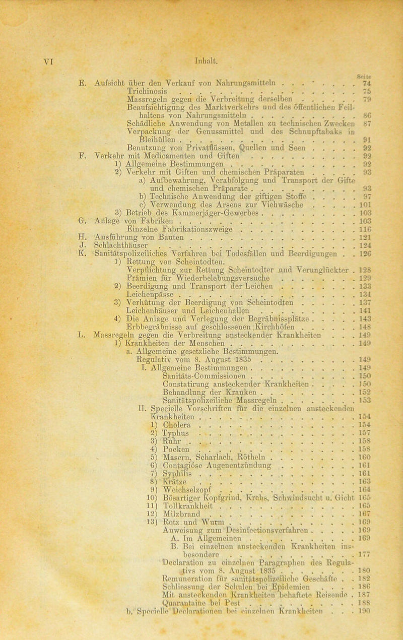 E. Aufsicht über den Verkauf von Nahrungsmitteln 74 Triehinosis 75 Massregeln gegen die Verbreitung derselben 79 Beaufsichtigung des Marktverkehrs und des öffentlichen Feil- haltens von Nahrungsmitteln 8G Schädliche Anwendung von Metallen zu technischen Zwecken 87 Verpackung der Genussmittel und des Schnupftabak.- in Bleihüllen 91 Benutzung von Privatflüssen, Quellen und Seen 92 F. Verkehr mit Medicamenten und Giften 92 1) Allgemeine Bestimmungen 92 2) Vorkehr mit Giften und chemischen Präparaten 93 a) Aufbewahrung, Verabfolgung und Transport der Gifte und chemischen Präparate 93 b) Technische Anwendung der giftigen Stoffe 97 c) Verwendung des Arsens zur Viehwäsche 101 3) Betrieb des Kamm erjägor-Gewerbes 103 G. Anlage von Fabriken 103 Einzelne Fabrikationszweige 11G H. Ausführung von Bauten 121 J. Schlachthäuser 124 K. Sanitätspolizeiliches Verfahren bei Todesfällen und Beerdigungen . . 12C 1) Rettung von Scheintodten. Verpflichtung zur Rettung Scheintodter und Verunglückter . 12s Prämien für Wiederbelebungsversuche 129 2) Beerdigung und Transport der Leichen 133 Leichenpässe 134 3) Verhütung der Beerdigung von Scheintodten 137 Leichenhäuser und Leichenhallen 141 4) Die Anlage und Verlegung der Begräbnissplätze 143 Erbbegräbnisse auf geschlossenen Kirchhöfen 148 L. Massregeln gegen die Verbreitung ansteckender Krankheiten . . . 149 1) Krankheiten der Menschen 149 a. Allgemeine gesetzliche Bestimmungen. Regulativ vom 8. August 1835 149 I. Allgemeine Bestimmungen 149 Sanitäts-Commissionen .... 150 Constatirung ansteckender Krankheiten 150 Behandlung der Kranken 152 Sanitätspolizeiliche Massregeln 153 11. Specielle Vorschriften für- die einzelnen ansteckenden Krankheiten 154 1) Cholera 154 2) Typhus 157 3) Ruhr . 158 4) Pocken 158 5) Masern, Scharlach, Röthcln IGO 6) Contagiösc Augencntzündung 1G1 7) Syphilis 161 8) Krätze 163 9) Wcichsclzonf 164 10) Bösartiger Kopfgrind, Krebs. Schwindsucht u. Gicht 1G5 11) Tollkrankheit 165 12) Milzbrand 167 13) Rotz und Wurm 1G9 Anweisung zum Desinfeetionsverfahre.n 169 A. Im Allgemeinen . 169 B. Bei einzelnen ansteckenden Krankheiten ins- besondere 177 Declaration zu einzelnen Paragraphen dos Regula- tivs vom 8. August 1835 180 Remuneration für sanitütspolizeiliche Geschäfte . . 182 Schliessung der Sclmleu bei Epidemien . . . . 18G Mit ansteckenden Krankheiten behaftete Reisende . 187 Qunrautaine bei Pest 188 b. Specielle Declarationen bei einzelnen Krankheiten . . . 190