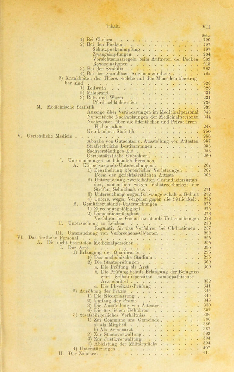 Seite 1) Bei Cholera 190 2) Bei den Pocken 197 Schutzpockenimpfung 197 Zwangsimpfungert 204 Vorsichtsmassregeln beim Auftreten cler Pocken 209 Revaccinationen 215 3) Bei der Syphilis 223 4) Bei der granulösen Augenentzündung 225 2) Krankheiten der Thiere, welche auf den Menschen übertrag- bar sind 226 1) Tollwuth 226 2) Milzbrand • 231 3) Rotz und Wurm 234 Pferdeschlächtereien 236 M. Medicinische Statistik 239 Anzeige über Veränderungen im Medicinalpersonal 242 Namentliche Nachweisungen der Medicinalpersonen 244 Nachrichten über die öffentlichen und Privat-Irren- Heilanstalten 248 Krankenhaus-Statistik 250 V. Gerichtliche Medicin 256 Abgabe von Gutachten u. Ausstellung von Attesten 257 Strafrechtliche Bestimmungen 258 Saehverständigen-Eid 258 Gerichtsärztliche Gutachten 260 I. Untersuchungen an lebenden Personen. A. Körperzustancls-Untersuchungen 267 1) Beurtheilung körperlicher Verletzungen . . . 267 Form der gerichtsärztlichen Atteste .... 268 2) Untersuchung zweifelhaften Gesundheitszustan- des, namentlich wegen Vollstreckbarkeit der Strafen, Schuldhaft etc 271 3) Untersuchung wegen Schwangerschaft u. Geburt 272 4) Unters, wegen Vergehen gegen die Sittlichkeit. 272 B. Gemüthszustands-Untersuchungen 275 1) Zurechnungsfähigkeit 275 2) Dispositionsfähigkeit 276 Verfahren bei Gemüthszustands-Untersuchungen 278 ' U. Untersuchung an Leichen 283 Regulativ für das Verfahren bei Obductionen . 287 III. Untersuchung von Verbrechens-Objecten 292 VI. Das ärztliche Personal 295 A. Die nicht beamteten Medicinalpersonen 295 I. Der Arzt 295 1) Erlangung der Qualification 295 1) Das medicinische Studium 295 2) Die Staatsprüfungen 309 a. Die Prüfung als Arzt 309 b. Die Prüfung behufs Erlangung der Befugniss zum Selbstdispensiren homöopathischer Arzneimittel 332 c. Die PhysikatS-Prüfung 341 2) Ausübung der Praxis 345 1) Die Niederlassung 345 2) Umfang der Praxis 346 3) Die Ausstellung von Attesten 350 4) Die ärztlichen Gebühren 352 3) Staatsbürgerliches Verhältnis» 386 1) Zur Commune und Gemeinde 386 b) Als Armenarzt ■. 387 2) Zur Staatsverwaltung 393 3) Zur Justizverwaltung p!)4 4) Ableistung der Militärpflicht 394 4) Unterstützungen 407 11. Der Zahnarzt 411