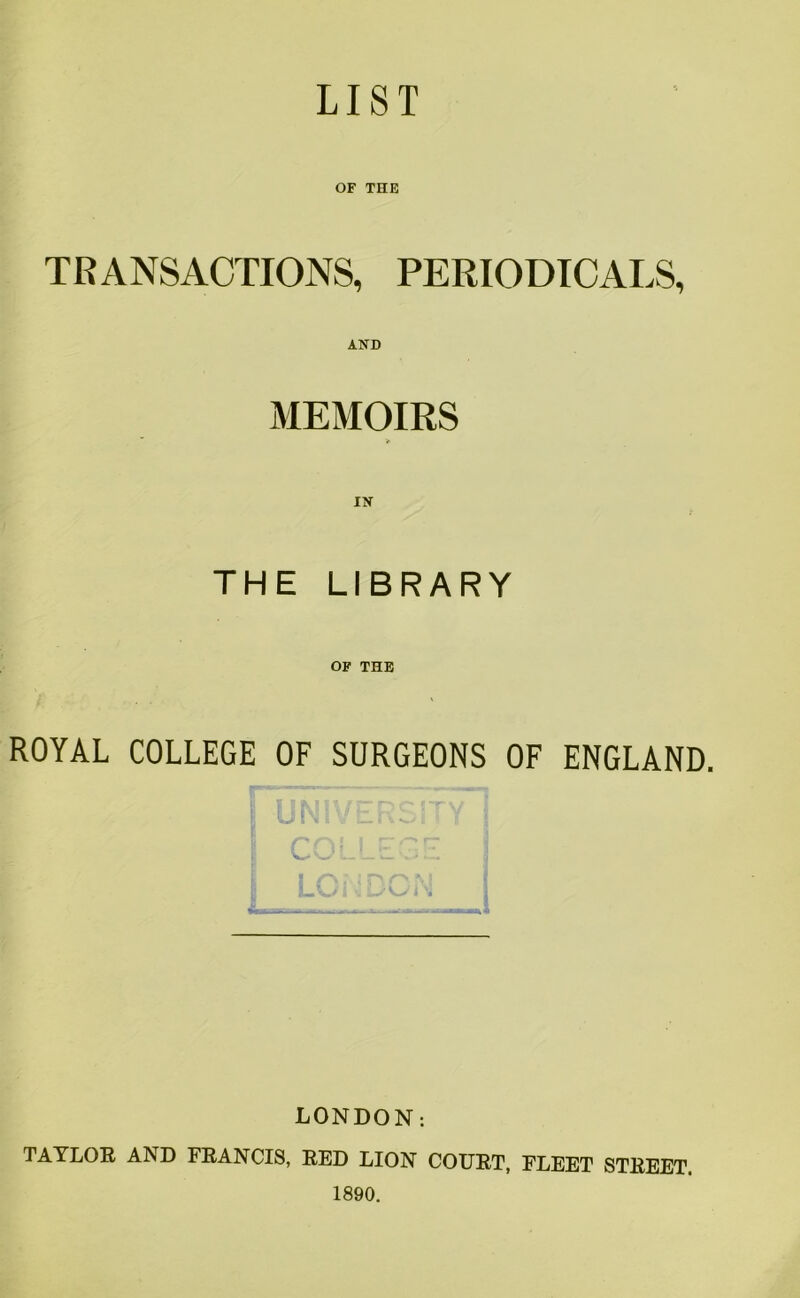 LIST OF THE TRANSACTIONS, PERIODICALS, AND MEMOIRS IN THE LIBRARY OF THE ROYAL COLLEGE OF SURGEONS OF ENGLAND. LC LONDON: TAYLOR AND FRANCIS, RED LION COURT, FLEET STREET 1890.