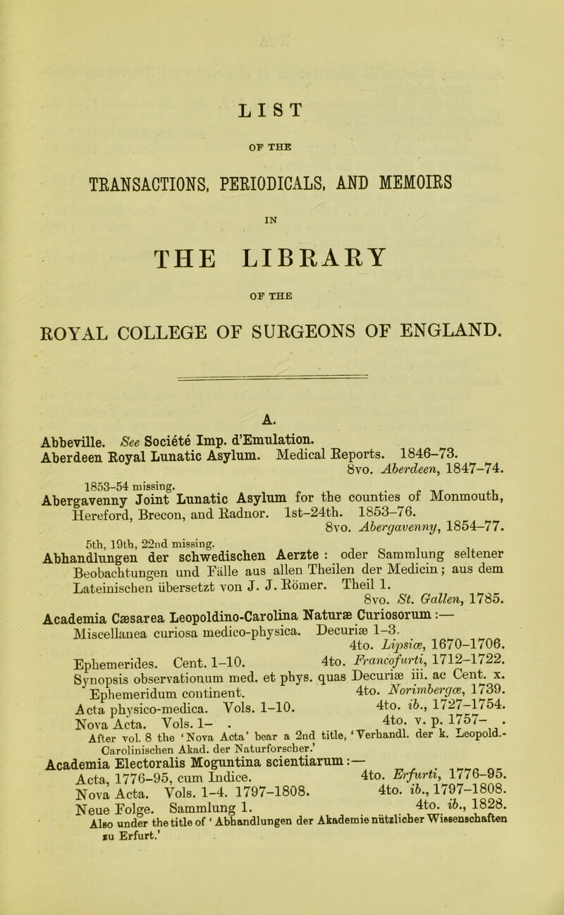 OF THE TRANSACTIONS, PERIODICALS, AND MEMOIRS IN THE LIBRARY OF THE ROYAL COLLEGE OF SURGEONS OF ENGLAND. A. Abbeville. See Societe Imp. d’Emulation. Aberdeen Royal Lunatic Asylum. Medical Reports. 1846-73. 8vo. Aberdeen, 1847-74. 1853-54 missing. Abergavenny Joint Lunatic Asylum for the counties of Monmouth, Hereford, Brecon, and Radnor. lst-24th. 1853— 7 6. 8vo. Abergavenny, 1854-77. 5th, 19th, 22nd missing. Abhandlungen der schwedischen Aerzte : oder Sammlung seltener Beobachtungen und Falle aus alien Theilen der Medicin; aus dem Lateinischen iibersetzt von J. J. Roiner. Theil 1. 8vo. St. Gallen, 1785. Academia Caesarea Leopoldino-Carolina Naturae Curiosorum: Miscellanea curiosa medico-physica. Decurise 1—3. 4to. Lipsice, 1670—1706. Ephemerides. Cent. 1—10. 4to. Francofurti, 1712—1722. Synopsis observationum med. et phys. quas Decurise iii. ac Cent x. Ephemeridum continent. 4to. Norimbergas, 1739. Acta physico-medica. Yols. 1-10. 4to. ib., 1727—1754. Nova Acta. Yols. 1- . 4to. v. p. 1757- . After vol. 8 the ‘Nova Acta’ bear a 2nd title, 'Verhandl. der k. Leopold.- Carolinischen Akad. der Naturforscher.’ Academia Electoralis Moguntina scientiarum Acta, 1776-95, cum Indice. 4to. Erfurti, 1776-95. Nova Acta. Vols. 1-4. 1797-1808. 4to. ib., 1797-1808. Neue Eolge. Sammlung 1. . 4tP;. l8^* Also under the title of ‘ Abhandlungen der Akademienutzlicher WisBenschaften xu Erfurt.’