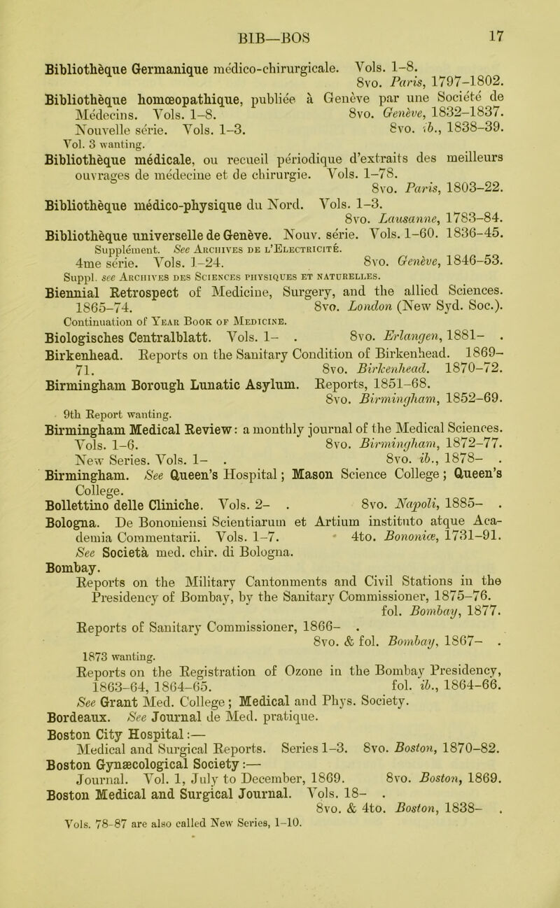 Bibliotbeque Germanique medico-chirurgicale. Vols. 1-8. 8vo. Paris, 1797-1802. Bibliotheque homoeopathique, publiee a Geneve par une Societe de Medecins. Yols. 1—8. 8vo. Genlve, 1832—188/. Nouvelle serie. Yols. 1-3. 8vo. ->b., 1838-39. Vol. 3 wanting. Bibliotheque medicale, ou recueil periodique d’extraits des meilleurs ouvrages de medecine et de ehirurgie. Vols. 1-78. 8vo. Paris, 1803-22. Bibliotbeque medico-physique du Nord. Yols. 1-3. 8vo. Lausanne, 1783—84. Bibliotheque universelle de Geneve. Nouv. serie. Vols. 1-60. 1836-45. Supplement. See Archives de l’Electricite. 4me serie. Yols. 1-24. 8vo. Genbve, 1846-53. Suppl. see Archives des Sciences physiques et naturelles. Biennial Retrospect of Medicine, Surgery, and the allied Sciences. 1865-74. 8vo. London (New Syd. Soc.). Continuation of Year Book of Medicine. Biologisches Centralblatt. Vols. 1- . 8vo. Erlangen, 1881- . Birkenhead. Reports on the Sanitary Condition of Birkenhead. 1869- 71. 8vo. BirJcenhead. 1870-72. Birmingham Borough Lunatic Asylum. Reports, 1851-68. 8vo. Birmingham, 1852-69. 9th Report wanting. Birmingham Medical Review: a monthly journal of the Medical Sciences. Yols. 1-6. 8vo. Birmingham, 1872-77. New Series. Yols. 1- . 8vo. ib., 1878- . Birmingham. See Queen’s Hospital; Mason Science College ; Queen’s College. Bollettino delle Cliniche. Vols. 2- . 8vo. Napoli, 1885- . Bologna. De Bononiensi Scientiarnm et Artiurn instituto atque Aca- demia Commentarii. Vols. 1-7. 4to. Bononice, 1731-91. See Societa med. chir. di Bologna. Bombay. Reports on the Military Cantonments and Civil Stations in the Presidency of Bombay, by the Sanitary Commissioner, 1875-76. fol. Bombay, 1877. Reports of Sanitary Commissioner, 1866- . 8vo. & fol. Bombay, 1S67- . 1873 wanting. Reports on the Registration of Ozone in the Bombay Presidency, 1863-64, 1864-65. fol. ib., 1864-66. See Grant Med. College ; Medical and Phys. Society. Bordeaux. See Journal de Med. pratique. Boston City Hospital:— Medical and Surgical Reports. Series 1-3. 8vo. Boston, 1870-82. Boston Gynaecological Society:— Journal. Yol. 1, July to December, 1869. 8vo. Boston, 1869. Boston Medical and Surgical Journal. Yols. 18- . 8vo. & 4to. Boston, 1838- Yols. 78-87 are also called New Series, 1-10.