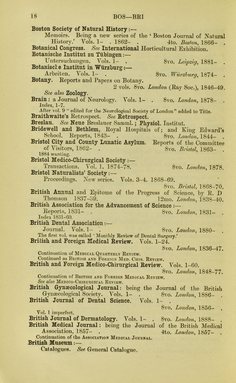 Boston Society of Natural History:— Memoirs. Being a new series of the ‘ Boston Journal of Natural History.’ Yols. 1- . 1862- . 4to. Boston, 1866- . Botanical Congress. See International Horticultural Exhibition. Botanisclie Institut zu Tubingen:— Untersuchungen. Yols. 1- . 8vo. Leipzig, 1881- . Botaniscle Institut in Wurzburg:— Arbeiten. A ols. 1— . 8vo. Wurzburg, 1874- Botany. Reports and Papers on Botany. 2 vols. 8vo. London (Ray Soc.), 1846-49. See also Zoology. Brain: a Journal of Neurology. Vols. 1- . 8vo. London, 1878- . Index, 1-7. After vol. 9 “ edited for the Neurological Society of London” added to Title. Braithwaite’s Retrospect. See Retrospect. Breslau. See Neue Breslauer Samml. ; Physiol. Institut. Bridewell and Bethlem, Royal Hospitals of; and King Edward’s School. Reports, 1843- . 8vo. London, 1844- . Bristol City and County Lunatic Asylum. Reports of the Committee of Visitors, 1862- . 8vo. Bristol, 1863- . 1884 wanting. Bristol Medico-Chirurgical Society :— Transactions. Vol. 1. 1874-78. 8vo. London, 1878. Bristol Naturalists’ Society:— Proceedings. New series. Vols. 3-4. 1888-69. 8vo. Bristol, 1868-70. British Annual and Epitome of the Progress of Science, by R. D Thomson. 1837-39. ‘ 12mo. London, 1838-40. British Association for the Advancement of Science :— Reports, 1831- . 8vo. London, 1831- . Index 1831-60. British Dental Association:— Journal. Vols. 1- . 8yo. London, 1880- . The first vol. was called ‘ Monthly Review of Dental Surgery.’ British and Foreign Medical Review. Vols. 1-24. 8vo. London, 1836-47. Continuation of Medical Quarterly Review. Continued as British and Foreign Med. Ciiik. Review. British and Foreign Medico-Chirurgical Review. Vols. 1-60. 8vo. London, 1848-77. Continuation of British and Foreign Medical Review. See also Medico-Chirurgical Review. British Gynaecological Journal: being the Journal of the British Gynaecological Society. Vols. 1- . 8vo. London, 1886- British Journal of Dental Science. Vols. 1- . 8vo. London, 1856- Yol. i imperfect,. British Journal of Dermatology. Vols. 1- . Svo. London, 1888- . British Medical Journal: being the Journal of the British Medical Association, 1857- . 4to. London, 1857- . Continuation of the Association Medical Journal. British Museum:— Catalogues. See General Catalogue.