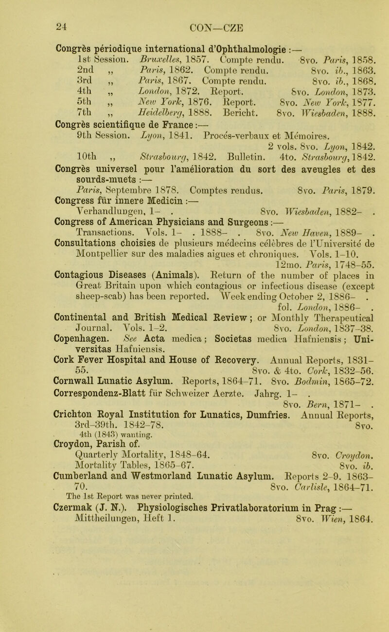 Congres periodique international d’Ophthalmologie :— 1st Session. Bruxelles, 1857. Compte rendu. 8vo. Paris, 1858. 2nd ,, Paris, 1862. Compte rendu. 8vo. ib., 1863. 3rd ,, Paris, 1867. Compte rendu. 8vo. ib., 1868. 4th „ London, 1872. Report. 8vo. London, 1873. 5th „ New YorTc, 1876. Report. 8vo. New York, 1877. 7th ,, Heidelberg, 1888. Bericht. 8vo. Wiesbaden, 1888. Congres scientifique de France:— 9th Session. Lyon, 1841. Proces-verbaux et Memoires. 2 vols. 8vo. Lyon, 1842. 10th ,, Strasbourg, 1842. Bulletin. 4to. Strasbourg, 1842. Congres universel pour l’amelioration du sort des aveugles et des sourds-nruets :— Paris, Septembre 1878. Comptes reudus. 8vo. Paris, 1879. Congress fill- innere Medicin :— Yerhandlungen, 1- . 8vo. Wiesbaden, 1882- . Congress of American Physicians and Surgeons:— Transactions. Vols. 1- . 1888- . 8vo. New Haven, 1889- . Consultations choisies de plusieurs medecins celebres de l’Universite de Montpellier sur des maladies aigues et chroniques. Vols. 1-10. 12mo. Paris, 1748-55. Contagious Diseases (Animals). Return of the number of places in Great Britain upon which contagious or infectious disease (except sheep-scab) has been reported. Weekending October 2, 1886- . fol. London, 1886— Continental and British Medical Review; or Monthly Therapeutical Journal. Vols. 1-2. 8vo. London, 1837-38. Copenhagen. See Acta medica; Societas medica Ilafniensis; Uni- versitas Hafniensis. Cork Fever Hospital and House of Recovery. Annual Reports, 1831- 55. 8vo. & 4to. Cork, 1832-56. Cornwall Lunatic Asylum. Reports, 1864-71. 8vo. Bodmin, 1865-72. Correspondenz-Blatt fur Sehweizer Aerzte. Jahrg. 1- . 8vo. Bern, 1871- . Crichton Royal Institution for Lunatics, Dumfries. Annual Reports, 3rd-39th. 1842-78. 8vo. 4th (1843) wanting. Croydon, Parish of. Quarterly Mortality, 1848-64. 8vo. Croydon. Mortality Tables, 1865-67. 8vo. ib. Cumberland and Westmorland Lunatic Asylum. Reports 2-9. 1863- 70. 8vo. Carlisle, 1864-71. The 1st Report was never printed. Czermak (J. N.). Physiologisches Privatlaboratorium in Prag :— Mittheilungeu, Heft 1. 8vo. Wien, 1864.