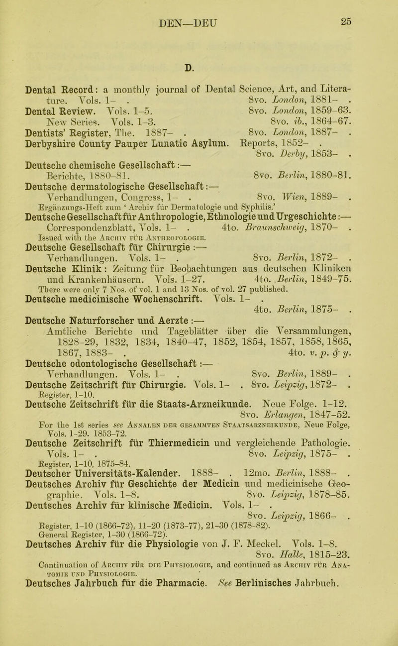 D. Dental Record: a monthly journal of Dental Science, Art, and Litera- ture. Yols. 1- . Dental Review. Yols. 1-5. New Series. Yols. 1-3. Dentists’ Register, The. 1887- . Derbyshire County Pauper Lunatic Asylum. Deutsche chemische Gesellschaft:— 8vo. London, 1881- 8vo. London, 1859-63. 8vo. ib., 1864-67. 8vo. London, 1887- Reports, 1852- . Svo. Derby, 1853- . Berichte, 1880-81. 8vo. Berlin, 1880-81. Deutsche dermatologische Gesellschaft:— Verb and 1 uu gen, Congress, 1- . 8vo. Wien, 1889- . Erganzungs-Heft zum ‘ Archiv fiir Dermatologie unci Syphilis.’ Deutsche Gesellschaft fiir Anthropologie, Ethnologie undllrgeschichte:— Correspondenzblatt, Yols. 1- . 4to. Braunschweig, 1870- . Issued with the Ancmv fur Antiirofologie. Deutsche Gesellschaft fiir Chirurgie :— Yerhandlungen. Yols. 1- . 8vo. Berlin, 1872- Deutsche Klinik : Zeitung fiir Beobachtungen aus deutschen Kliniken und Krankenhausern. Yols. 1-27. 4to. .Berlin, 1849-75. There were only 7 Nos. of vol. 1 and 13 Nos. of vol. 27 published. Deutsche medicinische Wochenschrift. Yols. 1- . 4to. Berlin, 1875- Deutsche Naturforscher und Aerzte :— Amtliche Bericbte und Tagebliitter iiber die Yersammlungen, 1828-29, 1832, 1834, 1840-47, 1852,1854, 1857, 1858,1865, 1867,1883- . 4to. v. p. § y. Deutsche odontologische Gesellschaft:— Yerhandlungen. Yols. 1- . Svo. Berlin, 1889- . Deutsche Zeitschrift fur Chirurgie. Yols. 1- . Svo. Leipzig, 1872- . .Register, 1-10. Deutsche Zeitschrift fiir die Staats-Arzneikunde. Neue Eolge. 1-12. 8vo. Erlangen, 1847-52. For the 1st series see Annalen der gesammten Staatsarzneikunde, Neue Folge, Yols. 1-29. 1853-72. Deutsche Zeitschrift fur Thiermedicin und vergleickende Patbologie. Yols. 1- . 8vo. Leipzig, 1875- . Register, 1-10, 1875-84. Deutscher Universitats-Kalender. 1888- . 12mo. Berlin, 1888- . Deutsches Archiv fiir Geschichte der Medicin und medicinische Geo- graphic. Yols. 1-8. Svo. Leipzig, 1878-85. Deutsches Archiv fiir klinische Medicin. Vols. 1- . Svo. Leipzig, 1866- Register, 1-10 (1866-72), 11-20 (1873-77), 21-30 (1878-82). General Register, 1-30 (1866-72). Deutsches Archiv fiir die Physiologie von J. F. Meckel. Yols. 1-8. 8vo. Halle, 1815-23. Continuation of Arciiiv fur die Physiologie, and continued as Archiv fur Ana- tomie und Physiologie. Deutsches Jahrbuch fiir die Pharmacie. See Berlinisches Jahrbuch.