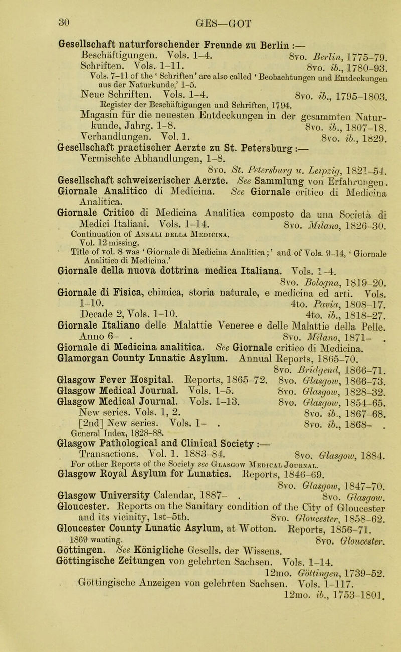 Gesellschaft naturforschender Freunde zu Berlin :— JBeschaftigungen. Yols. 1-4. 8vo. Berlin, 1775-79. Schriften. Yols. 1-11. 8vo. ib., 1780-93. Yols. 7-11 of the 1 Schriften’ are also called ‘ Beobachtungen und Emdeckungen aus der Naturkunde,’ 1-5. Neue Schriften. Vols. 1-4. 8vo. ib., 1795-1803. Register der Bescbaftigungen und Schriften, 1194. Magasin fur die nenesten Entdeckungen in der gesammten Natur- kunde, Jahrg. 1-8. 8vo. ib., 1807-18. Verhandlungen. Yol. 1. 8vo. ib., 1829. Gesellschaft practischer Aerzte zu St. Petersburg:— Yermischte Abhandl ungen, 1-8. 8vo. St. Petersburg u. Leipzig, 1821-54. Gesellschaft schweizerischer Aerzte. See Sammlung von Erfahrungen. Giornale Analitico di Medicina. See Giornale critico di Medicina Analitica. Giornale Critico di Medicina Analitica composto da una Societa di Medici Italiani. Vols. 1-14. 8vo. Milano, 182G-30. Continuation of Annali della Medicina. Vol. 12 missing. Title of vol. 8 was 1 Giornale di Medicina Analitica; ’ and of Vols. 9-14, 1 Giornale Analitico di Medicina.’ Giornale della nuova dottrina medica Italiana. Yols. 1-4. Giornale di Fisica, chimica 1-10. Decade 2, Yols. 1-10. Giornale Italiano delle Malattie Anno 6- . 8vo. Bologna, 1819-20. storia naturale, e medicina ed arti. Yols. 4to. Pavia, 1808-17. 4to. ib., 1818-27. Yeneree e delle Malattie della Pelle. 8vo. Milano, 1871- Giornale di Medicina analitica. See Giornale critico di Medicina. Glamorgan County Lunatic Asylum. Annual Reports, 1805-70. 8vo. Bridgend, 1866-71 Reports, 1865-72. Vols. 1-5. Yrols. 1-13. 8vo. 8vo. 8vo. Glasgow, 1866-73. Glasgow, 1828-32. Glasgow, 1854-65. 8vo.' ib., 1867-68. 8vo. ib., 1868- . Glasgow Fever Hospital. Glasgow Medical Journal. Glasgow Medical Journal. New series. Vols. 1, 2. [2nd] New series. Yols. 1- . General Index, 1828-88. Glasgow Pathological and Clinical Society :— Transactions. Vol. 1. 1883-84. For other Reports of the Society see Glasgow Medical Journal. Glasgow Royal Asylum for Lunatics. Reports, 1846-69. 8vo. Glasgow, 1847-70. Glasgow University Calendar, 1887- . 8vo. Glasgoiv. Gloucester. Reports on the Sanitary condition of the City of Gloucester and its vicinity, lst-5th. 8vo. Gloucester, 1858-62. Gloucester County Lunatic Asylum, at Wotton. Reports, 1856-71. 1869 wanting. 8vo. Gloucester. 8vo. Glasgow, 18S4. Gottingen. See Konigliche Gesells. der Wissens. Gottingische Zeitungen von gelehrten Sachsen. Yols. 1-14. 12mo. Gottingen, 1739-52. Gottingische Anzeigen von gelehrten Sachsen. Vols. 1-117. 12mo. ib., 1753-1801.