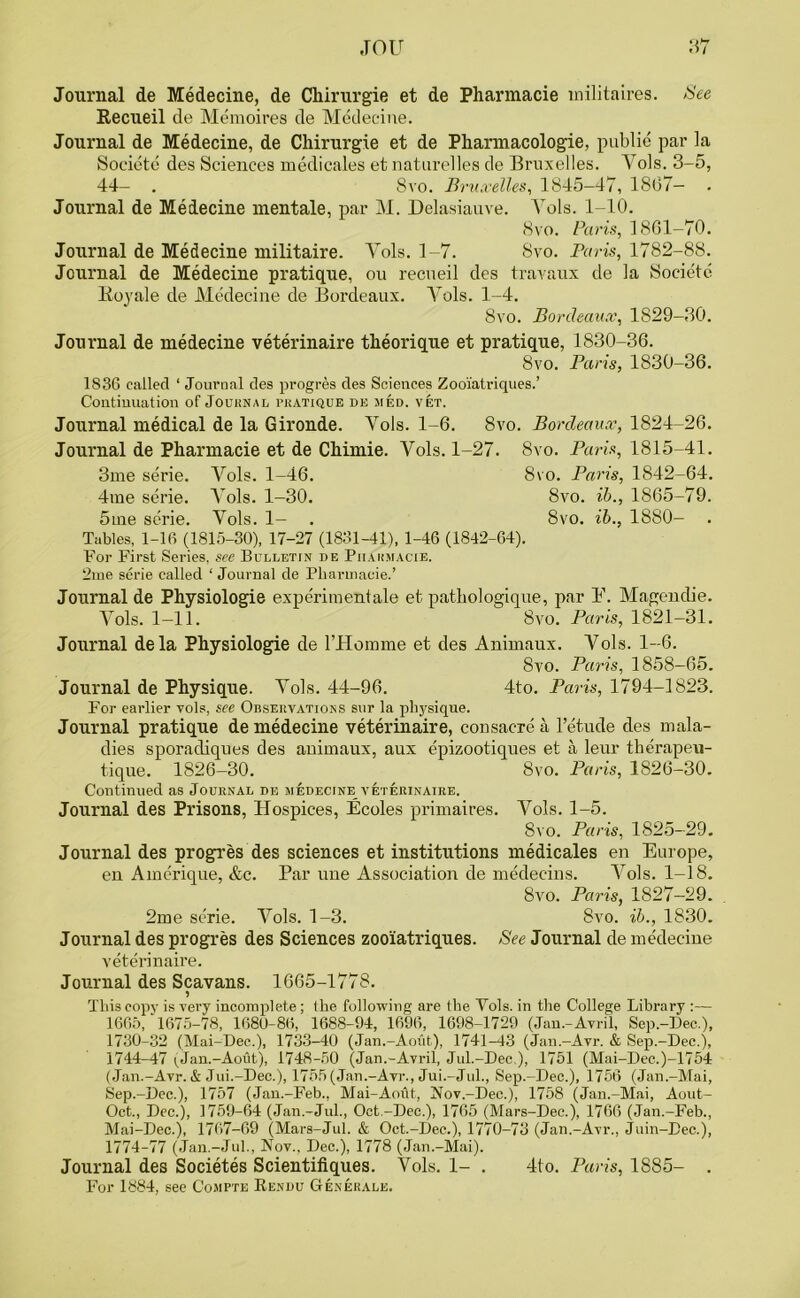 Journal de Medecine, de Chirurgie et de Pharmacie militaires. See Recueil de Memoires de Medecine. Journal de Medecine, de Chirurgie et de Pharmacologie, public par la Societc des Sciences medicales et naturelles de Bruxelles. Yols. 3-5, 44— . 8vo. Bruxelles, 1845—47, 1807- Journal de Medecine mentale, par M. Delasiauve. Yols. 1-10. 8vo. Paris, 1801-70. Journal de Medecine militaire. Yols. 1-7. 8vo. Paris, 1782-88. Journal de Medecine pratique, ou recneil des travaux de la Societc Boy ale de Medecine de Bordeaux. Vols. 1-4. 8vo. Bordeaux, 1829-30. Journal de medecine veterinaire theorique et pratique, 1830-36. 8vo. Paris, 1830-36. 1836 called ‘ Journal des progres des Sciences Zooiatriques.’ Continuation of Journal pratique de med. vet. Journal medical de la Gironde. Vols. 1-6. 8vo. Bordeaux, 1824-26. Journal de Pharmacie et de Chimie. Yols. 1-27. 8vo. Paris, 1815-41. 3me serie. Vols. 1-46. 8vo. Paris, 1842-64. 4me serie. Yols. 1-30. 8vo. ib., 1865-79. 5me serie. Yols. 1- . 8vo. ib., 1880- Tables, 1-16 (1815-30), 17-27 (1831-41), 1-46 (1842-64). For First Series, see Bulletin de Pharmacie. 2me serie called ‘ Journal de Pharinacie.’ Journal de Physiologie experimentale et pathologique, par E. Magendie. Yols. 1-11. 8vo. Paris, 1821-31. Journal dela Physiologie de rHoinme et des Animaux. Yols. 1-6. 8vo. Paris, 1858-65. Journal de Physique. Yols. 44-96. 4to. Paris, 1794-1823. For earlier vols, see Observations sur la physique. Journal pratique de medecine veterinaire, consacre a l’etude des mala- dies sporacliques des animaux, aux epizootiques et a leur therapeu- tique. 1826-30. 8vo. Paris, 1826-30. Continued as Journal de medecine veterinaire. Journal des Prisons, Hospices, Ecoles primaires. Yols. 1-5. 8vo. Paris, 1825-29. Journal des progresses sciences et institutions medicales en Europe, en Amcrique, &c. Par une Association de medeeins. Vols. 1-18. 8vo. Paris, 1827-29. 2me serie. Yols. 1-3. 8vo. ib., 1830. Journal des progres des Sciences zooiatriques. See Journal de medecine veterinaire. Journal des Scavans. 1665-1778. This copy is very incomplete ; the following are the Yols. in the College Library :— 1665, 1675-78, 1680-86, 1688-94, 1696, 1698-1729 (Jau.-Avril, Sep.-Dee.), 1730-32 (Mai-Dee.), 1733-40 (Jan.-Aout), 1741-43 (Jan.-Avr. & Sep.-Dee.), 1744-47 ^Jan.-Aout), 1748-50 (.Jnn.-Avril, Jul.-Dee ), 1751 (Mai-Dec.)-1754 (Jan.-Avr. & Jui.-Dec.), 1755 (Jan.-Avr., Jui.-Jul., Sep.-Dee.), 1756 (Jan.-Mai, Sep.-Dee.), 1757 (Jan.-Feb., Mai-Aoiit, Nov.-Dee.), 1758 (Jan.-Mai, Aout- Oct., Dec.), 1759-64 (Jan.-Jul., Oct.-Dec.), 1765 (Mars-Dec.), 1766 (Jan.-Feb., Mai-Dec.), 1767-69 (Mars-Jul. & Oct.-Dec.), 1770-73 (Jan.-Avr., Juin-Eec.), 1774-77 (Jan.-Jul., Nov., Dec.), 1778 (Jan.-Mai). Journal des Societes Scientifiques. Vols. 1- . 4to. Paris, 1885- . For 1884, see Compte Rendu Generale.