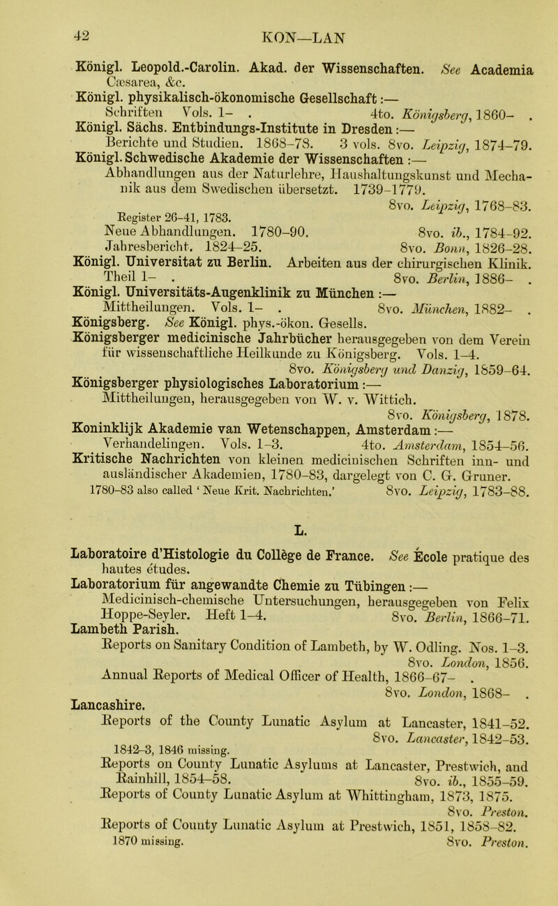 Konigl. Leopold.-Carolin. Akad. der Wissenschaften. See Academia Crosarea, &c. Konigl. physikalisch-okonomische Gesellschaft:— Schriften Vols. 1- . 4to. Konigsberg, I 860- . Konigl. Sachs. Entbindungs-Institute in Dresden:— Berichte und Studien. 1868-78. 3 vols. 8vo. Leipzig, 1874-79. Konigl. Schwedische Akademie der Wissenschaften :— Abhandlungen aus der Naturlehre, Haushaltungskunst und Mecha- nik aus dem Swedischen iibersetzt. 1739-1779. 8vo. Leipzig, 1768-83. Register 26-41, 1783. Neue Abhandlungen. 1780-90. 8vo. ib., 1784-92. Jahresbericht. 1824-25. 8vo. Bonn, 1826-28. Konigl. Universitat zu Berlin. Arbeiten aus der chirurgischen Klinik. Theil 1- . 8vo. Berlin, 1886- . Konigl. Universitats-Augenklinik zu Miinchen :— .Mittheilungen. Vols. 1- . 8vo. Miinchen, 1882- . Konigsberg. See Konigl. phys.-okon. (resells. Konigsberger medicinische Jahrbiicher herausgegeben von dem Verein fiir wissenschaftliche Heilkunde zu Konigsberg. Vols. 1-4. 8vo. Konigsberg und Danzig, 1859-64. Konigsberger physiologisches Laboratorium :— Mittheilungen, herausgegeben von W. v. Wittich. 8vo. Konigsberg, 1878. Koninklijk Akademie van Wetenschappen, Amsterdam:—- Verhandelingen. Vols. 1-3. 4to. Amsterdam, 1854-56. Kritische Nachrichten von kleinen mediciuischen Schriften inn- und auslandischer Akademien, 1780-83, dargelegt von C. Gr. Gruner. 1780-83 also called ‘ Neue Krit. Nachrichten.’ 8vo. Leipzig, 1783-88. L. Laboratoire d Histologie du College de France. See Ecole pratique des hautes etudes. Laboratorium fiir angewandte Chemie zu Tubingen:— Medicinisch-chemische Untersuchungen, herausgegeben von Felix Hoppe-Seyler. Heft 1-4. 8vo. 'Berlin, 1866-71. Lambeth Parish. Reports on Sanitary Condition of Lambeth, by W. Odling. Nos. 1-3. 8vo. London, 1856. Annual Reports of Medical Officer of Health, 1866-67- . 8vo. London, 1868- Lancashire. Reports of the County Lunatic Asylum at Lancaster, 1841-52. 8vo. Lancaster, 1842-53. 1842-3, 1846 missing. Reports on County Lunatic Asylums at Lancaster, Prestwich, and Rainhill, 1854-58. 8vo. ib., 1855-59. Reports of County Lunatic Asylum at Whittingham, 1873, 1875. 8vo. Preston. Reports of County Lunatic Asylum at Prestwich, 1851, 1858-82. 1870 missing. 8vo. Preston.