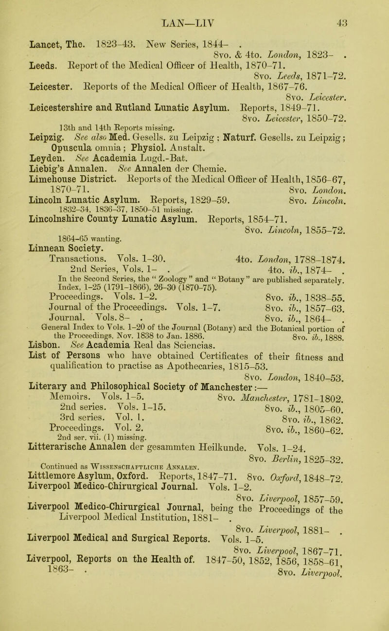 Lancet, The. 1823-43. New Series, 1844- . 8vo. & 4to. London, 1823- . Leeds. Report of the Medical Officer of Health, 1870-71. 8vo. Leeds, 1871-72. Leicester. Eeports of the Medical Officer of Health, 1867-76. 8vo. Leicester. Leicestershire and Rutland Lunatic Asylum. Eeports, 1849-71. 8vo. Leicester, 1850-72. 13th and 14th Reports missing. Leipzig. See also Med. Gesells. zu Leipzig ; Naturf. Gesells. zu Leipzig; Opuscula omnia; Physiol. Anstalt. Leyden. See Academia Lugd.-Bafc. Liebig’s Annalen. See Annalen der Chernie. Limehouse District. Eeports of the Medical Officer of Health, 1856-67, 1870-71. 8vo. London. Lincoln Lunatic Asylum. Eeports, 1829-59. 8vo. Lincoln. 1832-34, 1836-37, 1850-51 missing. Lincolnshire County Lunatic Asylum. Eeports, 1854-71. 8vo. Lincoln, 1855-72. 1864-65 wanting. Linnean Society. Transactions. Yols. 1-30. 4to. London, 1788-1874. 2nd Series, Yols. 1- . 4to. ib., 1874- . In the Second Series, the “ Zoology ” and “ Botany ” are published separately Index, 1-25 (1791-1866), 26-30 (1870-75). Proceedings. Yols. 1-2. 8vo. ib., 1838-55. Journal of the Proceedings. Yols. 1-7. 8vo. ib., 1857-63. Journal. Yols. 8- . 8vo. ib., 1864- . General Index to Yols. 1-20 of the Journal (Botany) and the Botanical portion of the Proceedings, Nov. 1838 to Jan. 1886. 8vo. ib., 1888. Lisbon. See Academia Eeal das Sciencias. List of Persons who have obtained Certificates of their fitness and qualification to practise as Apothecaries, 1815-53. 8vo. London, 1840-53. Literary and Philosophical Society of Manchester:— Memoirs. Yols. 1-5. 8vo. Manchester, 1781-1802. 2nd series. Yols. 1-15. 8vo. ib., 1805-fio! 3rd series. Yol. 1. 8vo. ib., 1862. Proceedings. Vol. 2. 8vo. ib., 1860-62. 2nd ser. vii. (1) missing. Litterarische Annalen der gesammten ILeilkunde. Yols. 1-24. 8vo. Berlin, 1825-32. Continued as Wissenschaftliciie Annalen. Littlemore Asylum, Oxford. Eeports, 1847-71. 8vo. Oxford, 1848-72. Liverpool Medico-Chirurgical Journal. Vols. 1-2. 8vo. Liverpool, 1857-59. Liverpool Medico-Chirurgical Journal, being the Proceedings of the Liverpool Medical Institution, 1881- . 8vo. Liverpool, 1881- . Liverpool Medical and Surgical Reports. Yols. 1-5. 8vo. Liverpool, 1867-71 Liverpool, Reports on the Health of. 1847-50,1852,1856 1858-6]’ 1863- . 8vo .Liverpool.